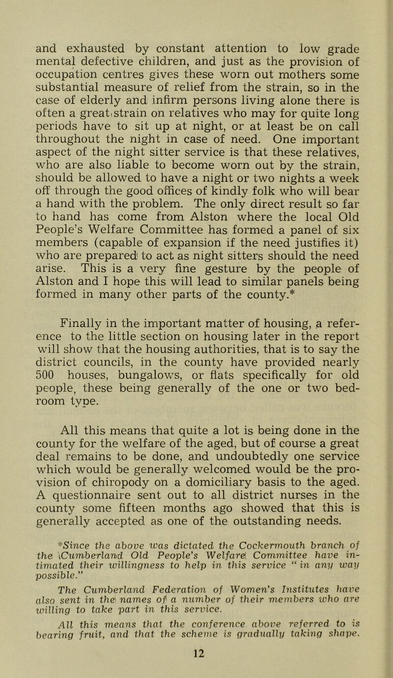 and exhausted by constant attention to low grade mental defective children, and just as the provision of occupation centres gives these worn out mothers some substantial measure of relief from the strain, so in the case of elderly and infirm persons living alone there is often a greati strain on relatives who may for quite long periods have to sit up at night, or at least be on call throughout the night in case of need. One important aspect of the night sitter service is that these relatives, who are also liable to become worn out by the strain, should be allowed to have a night or two nights a week off through the good offices of kindly folk who will bear a hand with the problem. The only direct result so far to hand has come from Alston where the local Old People’s Welfare Committee has formed a panel of six members (capable of expansion if the need justifies it) who are prepared to act as night sitters should the need arise. This is a very fine gesture by the people of Alston and I hope this will lead to similar panels being formed in many other parts of the county.* Finally in the important matter of housing, a refer- ence to the little section on housing later in the report will show that the housing authorities, that is to say the district councils, in the county have provided nearly 500 houses, bungalovv^s, or fiats specifically for old people, these being generally of the one or two bed- room type. All this means that quite a lot is being done in the county for the welfare of the aged, but of course a great deal remains to be done, and undoubtedly one service which would be generally welcomed would be the pro- vision of chiropody on a domiciliary basis to the aged. A questionnaire sent out to all district nurses in the county some fifteen months ago showed that this is generally accepted as one of the outstanding needs. *Since the above was dictated the Cockermouth branch of the \Cumberland Old People’s Welfnrel Committee have in- timated their willingness to help in this service “ in any way possible.” The Cumberland Federation of Women’s Institutes have also sent in the} names of a number of their members ivho are willing to take part in this service. All this means that the conference aboiw referred to is bearing fruit, and that the scheme is gradually taking shape.