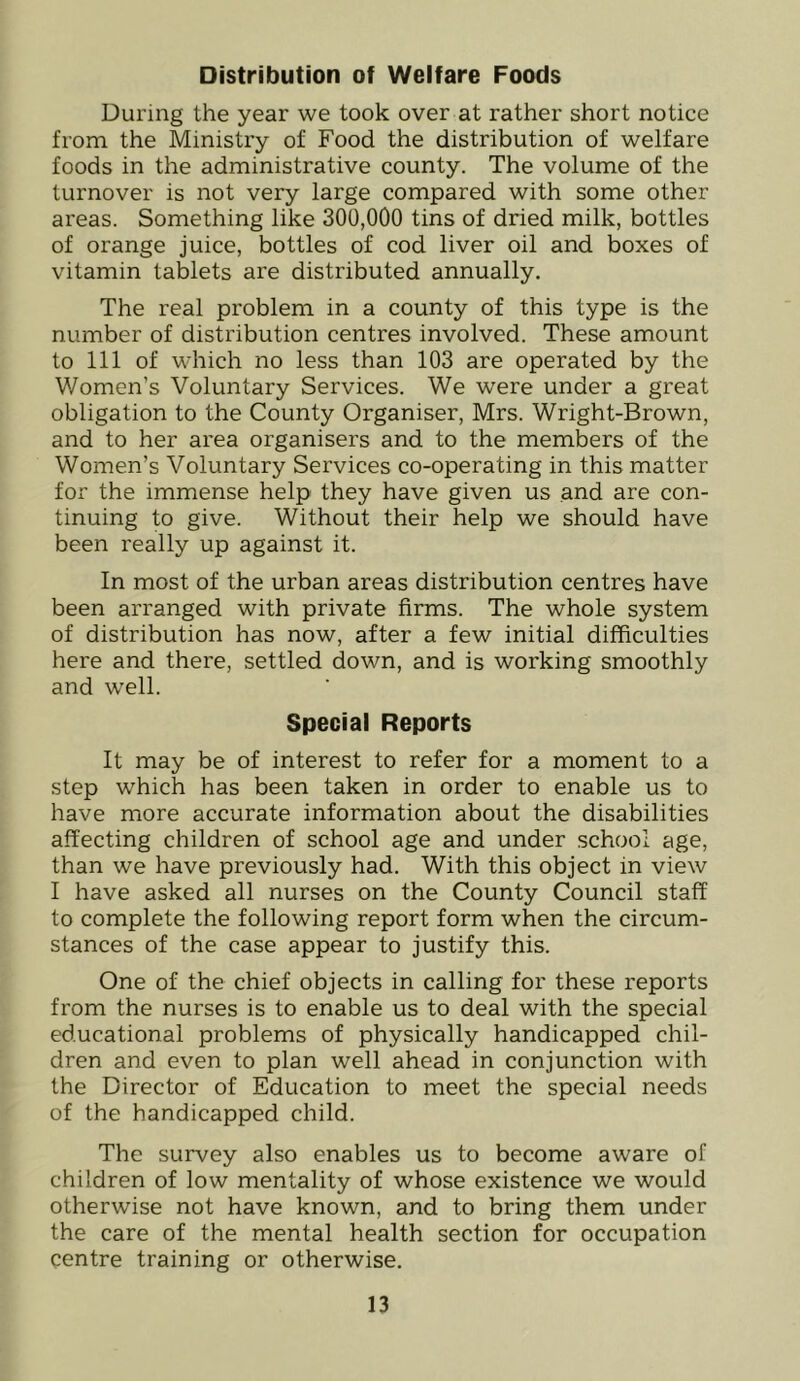 Distribution of Welfare Foods During the year we took over at rather short notice from the Ministry of Food the distribution of welfare foods in the administrative county. The volume of the turnover is not very large compared with some other areas. Something like 300,000 tins of dried milk, bottles of orange juice, bottles of cod liver oil and boxes of vitamin tablets are distributed annually. The real problem in a county of this type is the number of distribution centres involved. These amount to 111 of which no less than 103 are operated by the Women’s Voluntary Services. We were under a great obligation to the County Organiser, Mrs. Wright-Brown, and to her area organisers and to the members of the Women’s Voluntary Services co-operating in this matter for the immense help they have given us and are con- tinuing to give. Without their help we should have been really up against it. In most of the urban areas distribution centres have been arranged with private firms. The whole system of distribution has now, after a few initial difficulties here and there, settled down, and is working smoothly and well. Special Reports It may be of interest to refer for a moment to a step which has been taken in order to enable us to have more accurate information about the disabilities affecting children of school age and under school age, than we have previously had. With this object in view I have asked all nurses on the County Council staff to complete the following report form when the circum- stances of the case appear to justify this. One of the chief objects in calling for these reports from the nurses is to enable us to deal with the special educational problems of physically handicapped chil- dren and even to plan well ahead in conjunction with the Director of Education to meet the special needs of the handicapped child. The survey also enables us to become aware of children of low mentality of whose existence we would otherwise not have known, and to bring them under the care of the mental health section for occupation centre training or otherwise.