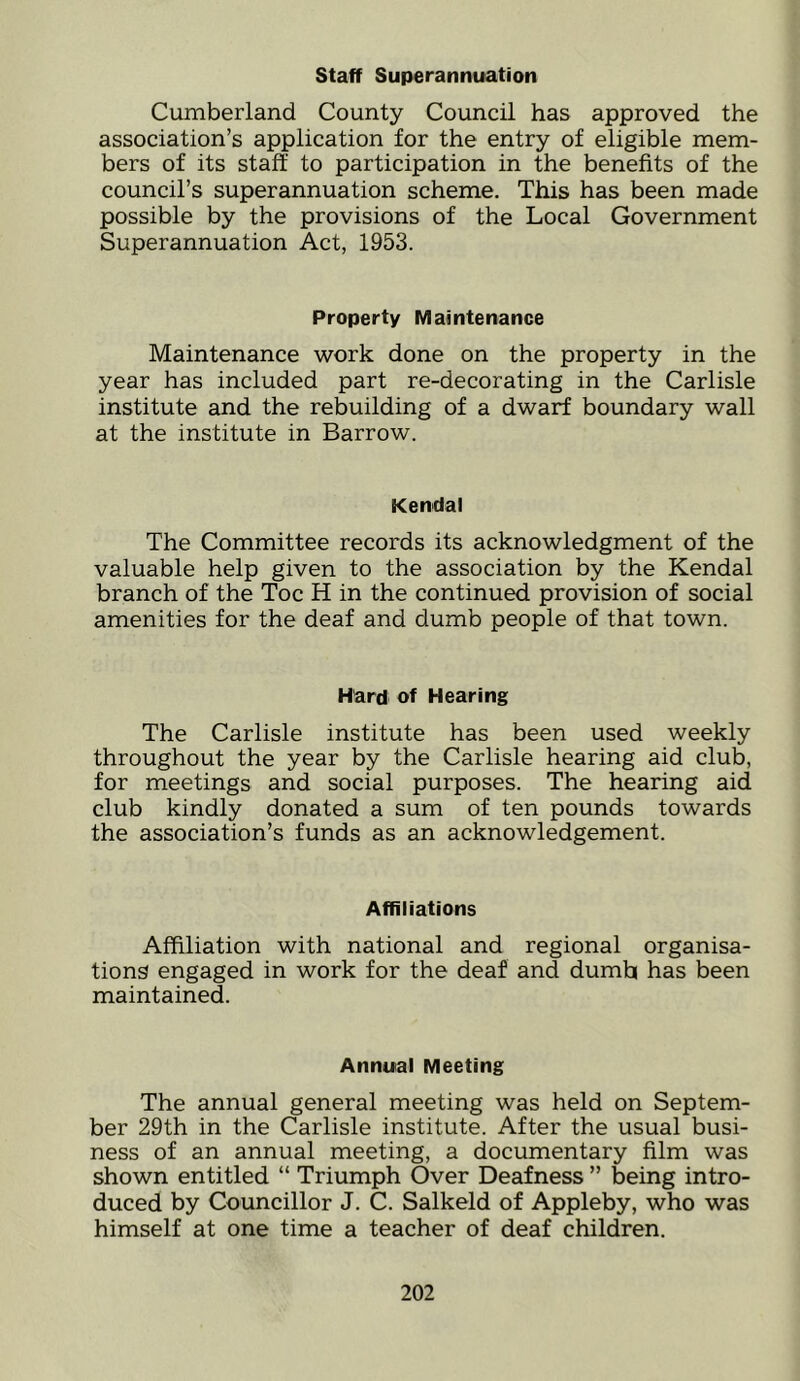 staff Superannuation Cumberland County Council has approved the association’s application for the entry of eligible mem- bers of its staff to participation in the benefits of the council’s superannuation scheme. This has been made possible by the provisions of the Local Government Superannuation Act, 1953. Property Maintenance Maintenance work done on the property in the year has included part re-decorating in the Carlisle institute and the rebuilding of a dwarf boundary wall at the institute in Barrow. Kendal The Committee records its acknowledgment of the valuable help given to the association by the Kendal branch of the Toe H in the continued provision of social amenities for the deaf and dumb people of that town. Hard of Hearing The Carlisle institute has been used weekly throughout the year by the Carlisle hearing aid club, for meetings and social purposes. The hearing aid club kindly donated a sum of ten pounds towards the association’s funds as an acknowledgement. Affiliations Affiliation with national and regional organisa- tions engaged in work for the deaf and dumb has been maintained. Annual Meeting The annual general meeting was held on Septem- ber 29th in the Carlisle institute. After the usual busi- ness of an annual meeting, a documentary film was shown entitled “ Triumph Over Deafness ” being intro- duced by Councillor J. C. Salkeld of Appleby, who was himself at one time a teacher of deaf children.