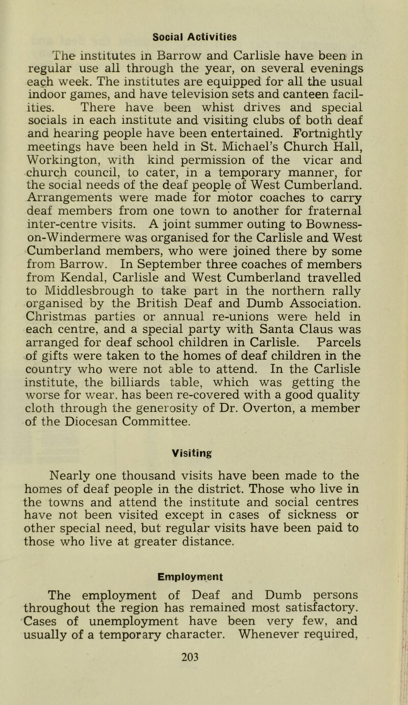 Social Activities The institutes in Barrow and Carlisle have been in regular use all through the year, on several evenings each week. The institutes are equipped for all the usual indoor games, and have television sets and canteen facil- ities. There have been whist drives and special socials in each institute and visiting clubs of both deaf and hearing people have been entertained. Fortnightly meetings have been held in St. Michael’s Church Hall, Workington, with kind permission of the vicar and church council, to cater, in a temporary manner, for the social needs of the deaf people of West Cumberland. Arrangements were made for motor coaches to carry deaf members from one town to another for fraternal inter-centre visits. A joint summer outing to Bowness- on-Windermere was organised for the Carlisle and West Cumberland members, who were joined there by some from Barrow. In September three coaches of members from Kendal, Carlisle and West Cumberland travelled to Middlesbrough to take part in the northern rally organised by the British Deaf and Dumb Association. Christmas parties or annual re-unions were held in each centre, and a special party with Santa Claus was arranged for deaf school children in Carlisle. Parcels of gifts were taken to the homes of deaf children in the country who were not able to attend. In the Carlisle institute, the billiards table, which was getting the worse for wear, has been re-covered with a good quality cloth through the generosity of Dr. Overton, a member of the Diocesan Committee. Visiting Nearly one thousand visits have been made to the homes of deaf people in the district. Those who live in the towns and attend the institute and social centres have not been visited except in cases of sickness or other special need, but regular visits have been paid to those who live at greater distance. Employment The employment of Deaf and Dumb persons throughout the region has remained most satisfactory. Cases of unemployment have been very few, and usually of a temporary character. Whenever required.