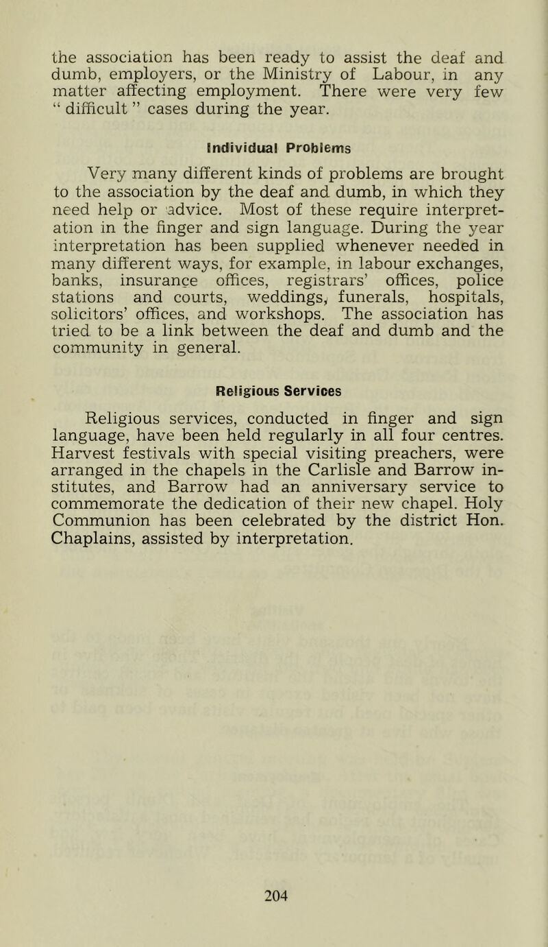 the association has been ready to assist the deaf and dumb, employers, or the Ministry of Labour, in any matter affecting employment. There were very few “ difficult ” cases during the year. Individual Problems Very many different kinds of problems are brought to the association by the deaf and dumb, in which they need help or advice. Most of these require interpret- ation in the finger and sign language. During the year interpretation has been supplied whenever needed in m.any different ways, for example, in labour exchanges, banks, insurance offices, registrars’ offices, police stations and courts, weddings^ funerals, hospitals, solicitors’ offices, and workshops. The association has tried to be a link between the deaf and dumb and the community in general. Religious Services Religious services, conducted in finger and sign language, have been held regularly in all four centres. Harvest festivals with special visiting preachers, were arranged in the chapels in the Carlisle and Barrow in- stitutes, and Barrow had an anniversary service to commemorate the dedication of their new chapel. Holy Communion has been celebrated by the district Hon. Chaplains, assisted by interpretation.