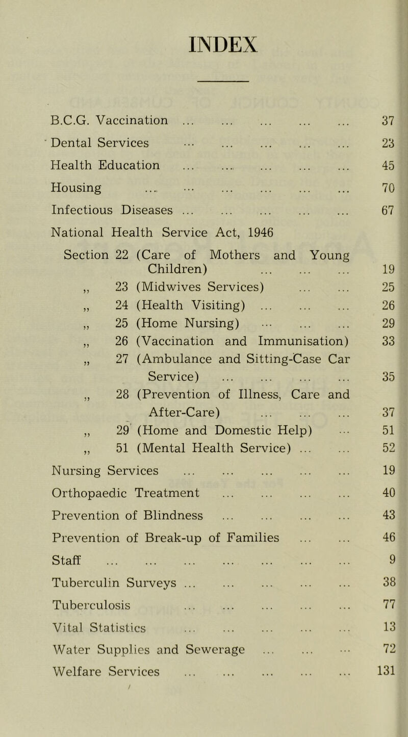 INDEX B.C.G. Vaccination ... ... ... ... ... 37 ■ Dental Services ... ... 23 Health Education ... ... ... 45 Housing .... 70 Infectious Diseases ... ... ... ... ... 67 National Health Service Act, 1946 Section 22 (Care of Mothers and Young Children) 19 ,, 23 (Midwives Services) 25 „ 24 (Health Visiting) 26 ,, 25 (Home Nursing) 29 „ 26 (Vaccination and Immunisation) 33 „ 27 (Ambulance and Sitting-Case Car Service) 35 ,, 28 (Prevention of Illness, Care and After-Care) 37 „ 29 (Home and Domestic Help) •• 51 ,, 51 (Mental Health Service) 52 Nursing Services 19 Orthopaedic Treatment 40 Prevention of Blindness 43 Prevention of Break-up of Families 46 Staff 9 Tuberculin Surveys ... ... 38 Tuberculosis 77 Vital Statistics ... ... ... 13 Water Supplies and Sewerage 72 Welfare Services 131 /