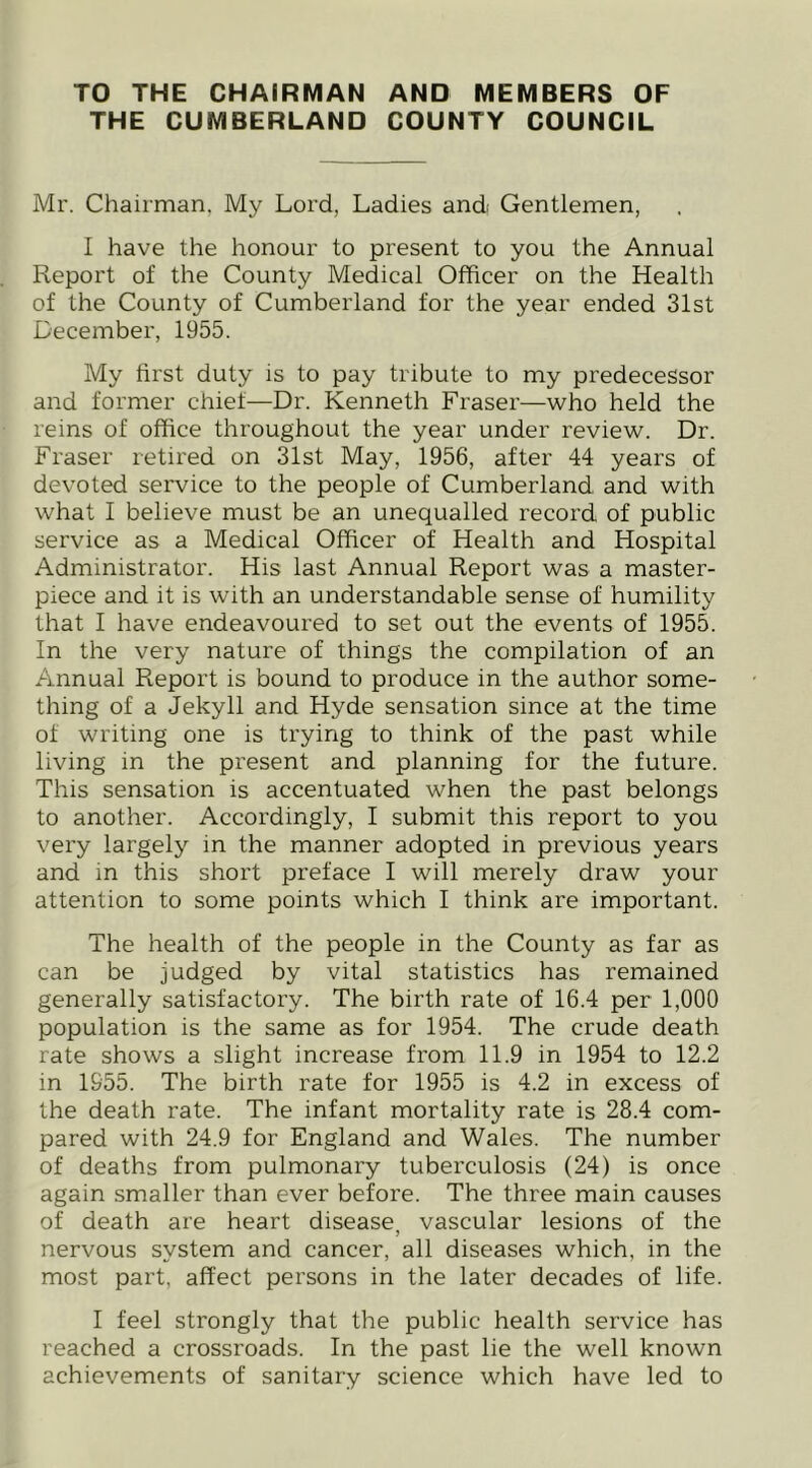 TO THE CHAIRMAN AND MEMBERS OF THE CUMBERLAND COUNTY COUNCIL Mr. Chairman. My Lord, Ladies and Gentlemen, I have the honour to present to you the Annual Report of the County Medical Officer on the Health of the County of Cumberland for the year ended 31st December, 1955. My first duty is to pay tribute to my predecessor and former chief—Dr. Kenneth Fraser—who held the reins of office throughout the year under review. Dr. Fraser retired on 31st May, 1956, after 44 years of devoted service to the people of Cumberland and with what I believe must be an unequalled record of public service as a Medical Officer of Health and Hospital Administrator. His last Annual Report was a master- piece and it is with an understandable sense of humility that I have endeavoured to set out the events of 1955. In the very nature of things the compilation of an Annual Report is bound to produce in the author some- thing of a Jekyll and Hyde sensation since at the time of writing one is trying to think of the past while living in the present and planning for the future. This sensation is accentuated when the past belongs to another. Accordingly, I submit this report to you very largely in the manner adopted in previous years and in this short preface I will merely draw your attention to some points which I think are important. The health of the people in the County as far as can be judged by vital statistics has remained generally satisfactory. The birth rate of 16.4 per 1,000 population is the same as for 1954. The crude death rate shows a slight increase from 11.9 in 1954 to 12.2 in 1955. The birth rate for 1955 is 4.2 in excess of the death rate. The infant mortality rate is 28.4 com- pared with 24.9 for England and Wales. The number of deaths from pulmonary tuberculosis (24) is once again smaller than ever before. The three main causes of death are heart disease, vascular lesions of the nervous system and cancer, all diseases which, in the most part, affect persons in the later decades of life. I feel strongly that the public health service has reached a crossroads. In the past lie the well known achievements of sanitary science which have led to