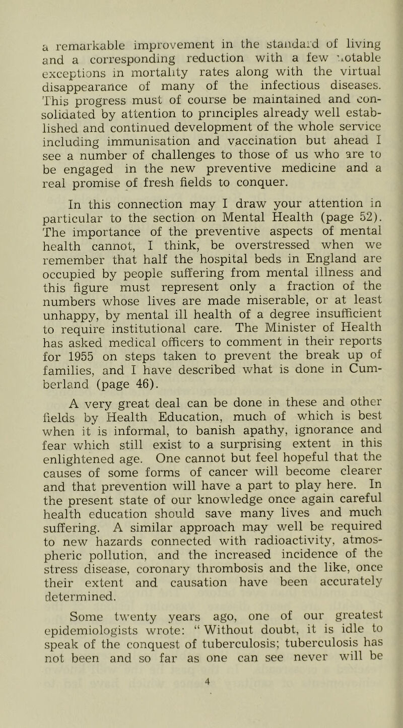 a remarkable improvement in the standard of living and a corresponding reduction with a few '.lOtable exceptions in mortality rates along with the virtual disappearance of many of the infectious diseases. This progress must of course be maintained and con- solidated by attention to principles already well estab- lished and continued development of the whole service including immunisation and vaccination but ahead I see a number of challenges to those of us who are to be engaged in the new preventive medicine and a real promise of fresh fields to conquer. In this connection may I draw your attention in particular to the section on Mental Health (page 52). The importance of the preventive aspects of mental health cannot, I think, be overstressed when we remember that half the hospital beds in England are occupied by people suffering from mental illness and this figure must represent only a fraction of the numbers whose lives are made miserable, or at least unhappy, by mental ill health of a degree insufficient to require institutional care. The Minister of Health has asked medical officers to comment in their reports for 1955 on steps taken to prevent the break up of families, and I have described what is done in Cum- berland (page 46). A very great deal can be done in these and other fields by Health Education, much of which is best when it is informal, to banish apathy, ignorance and fear which still exist to a surprising extent in this enlightened age. One cannot but feel hopeful that the causes of some forms of cancer will become clearer and that prevention will have a part to play here. In the present state of our knowledge once again careful health education should save many lives and much suffering. A similar approach may well be required to new hazards connected with radioactivity, atmos- pheric pollution, and the increased incidence of the stress disease, coronary thrombosis and the like, once their extent and causation have been accurately determined. Some twenty years ago, one of our greatest epidemiologists wrote: “Without doubt, it is idle to speak of the conquest of tuberculosis; tuberculosis has not been and so far as one can see never will be