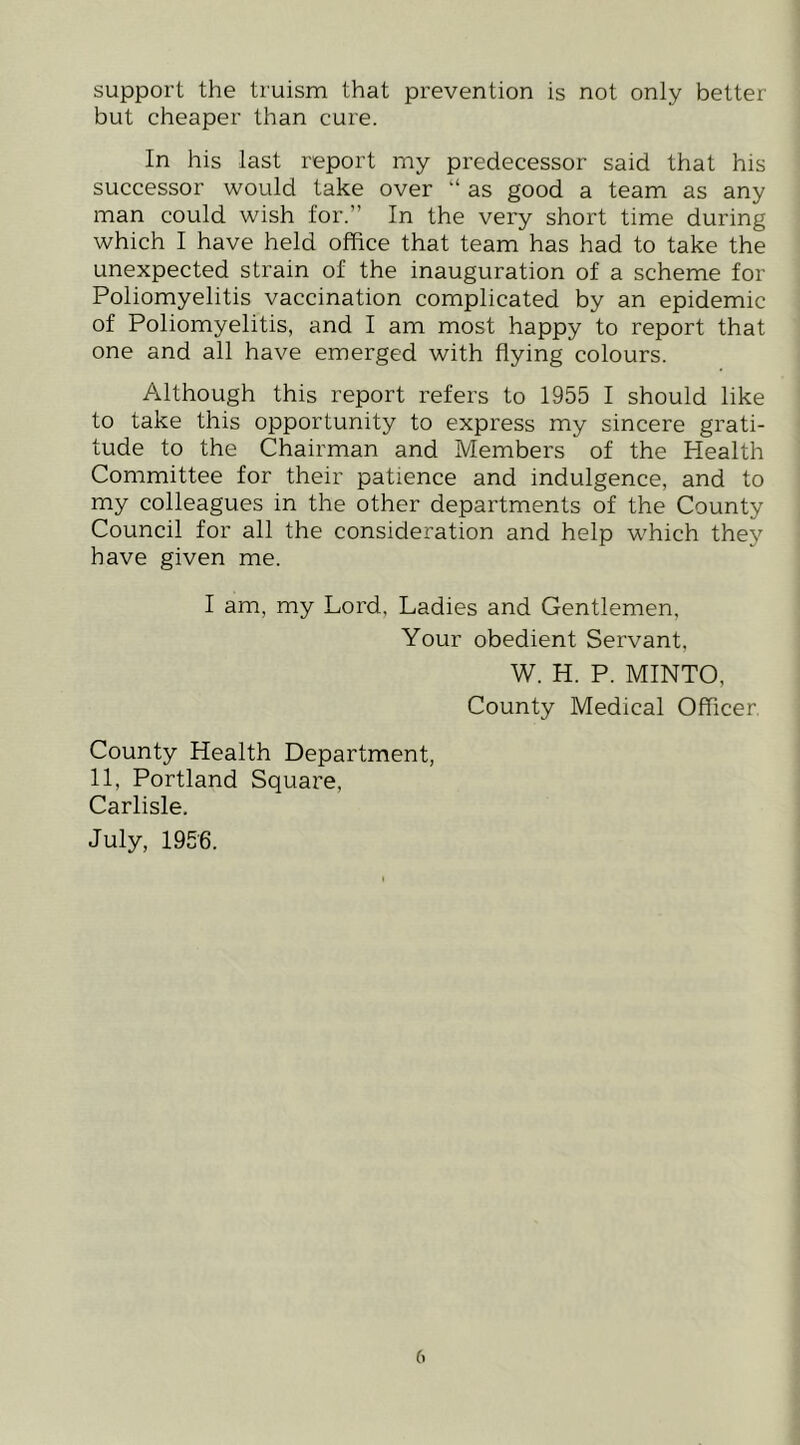 support the truism that prevention is not only better but cheaper than cure. In his last report my predecessor said that his successor would take over “ as good a team as any man could wish for.” In the very short time during which I have held office that team has had to take the unexpected strain of the inauguration of a scheme for Poliomyelitis vaccination complicated by an epidemic of Poliomyelitis, and I am most happy to report that one and all have emerged with flying colours. Although this reijort refers to 1955 I should like to take this opportunity to express my sincere grati- tude to the Chairman and Members of the Health Committee for their patience and indulgence, and to my colleagues in the other departments of the County Council for all the consideration and help which they have given me. I am, my Lord, Ladies and Gentlemen, Your obedient Servant. W. H. P. MINTO, County Medical Officer. County Health Department, 11, Portland Square, Carlisle. July, 1956.