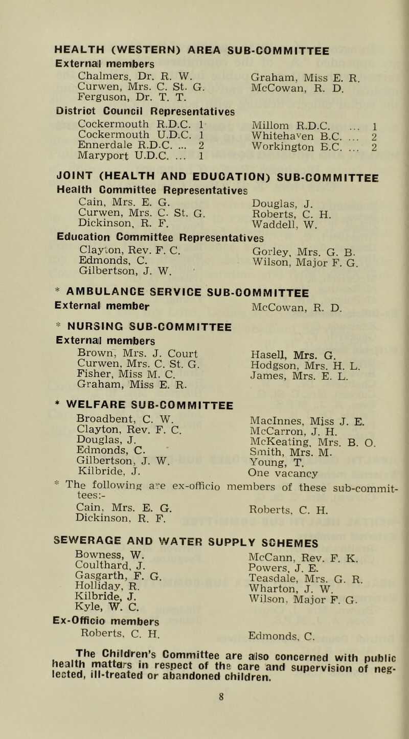 HEALTH (WESTERN) AREA SUB-COMMITTEE External! members Chalmers, Dr. R. W. Curwen, Mrs. C. St. G. Ferguson, Dr. T. T. District Council Representatives Cockermouth R.D.C. 1 Cockermouth U.D.C. 1 Ennerdale R.D.C. ... 2 Maryport U.D.C. ... 1 Graham, Miss E. R. McCowan, R. D, Millom R.D.C. Whitehaven B.C. ... Workington B.C. ... 1 2 2 JOINT (HEALTH AND EDUCATION) SUB-COMMITTEE Health Committee Representatives Cain, Mrs. E. G. Douglas, J. Curwen, Mrs. C. St. G. Roberts, C. H. Dickinson, R. F. Waddell, W. Education Committee Representatives Clayton, Rev. F. C. Gorley, Mrs. G. B. Edmonds, C. Wilson, Major F. G. Gilbertson, J. W. * AMBULANCE SERVICE SUB-COMMITTEE External member McCowan, R. D. « NURSING SUB-COMMITTEE External memibers Brown, Mrs. J. Court Curwen, Mrs. C. St. G. Fisher, Miss M. C. Graham, Miss E. R. HaseU, Mrs. G. Hodgson, Mrs. H. L. James, Mrs. E. L. ♦ WELFARE SUB-COMMITTEE Broadbent, C. W. Clayton, Rev. F. C. Douglas, J. Edmonds, C. Gilbertson, J. W. Kilbride, J. The following are ex-officio n tees:- Maclnnes, Miss J. E. McCarron, J. H. McKeating, Mrs. B. O. Smith, Mrs. M. Young, T. One vacancy nbers of these sub-commit- Cain, Mrs. E. G. Roberts. C. H. Dickinson, R. F. SEWERAGE AND WATER SUPPLY SCHEMES Bowness, W. Coulthard, J. Gasgarth, F. G. Holliday, R, Kilbride, J. Kyle, W. C. Ex-Officio members Roberts, C. H. McCann, Rev. F. K. Powers, J. E. Teasdale, Mrs. G. R Wharton, J. W. Wilson, Major F. G. Edmonds, C. I- Children’s Committee are also concerned with public health mattars m respect of the care and supervision of neg- lected, ill-treated or abandoned children.