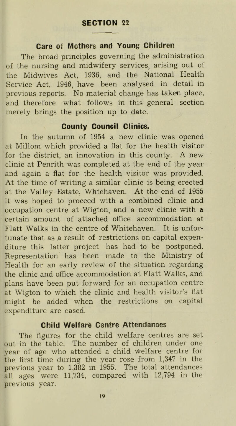 SECTION 22 Care of Mothers and Young Children The broad principles governing the administration of the nursing and midwifery services, arising out of the Midwives Act, 1936, and the National Health Service Act, 1946, have been analysed in detail in previous reports. No material' change has taken place, and therefore what follows in this general section merely brings the position up to date. County Council Clinics. In the autumn of 1954 a new clinic was opened at Millom which provided a flat for the health visitor for the district, an innovation in this county. A new clinic at Penrith was completed at the end of the year and again a flat for the health visitor was provided. At the time of writing a similar clinic is being erected at the Valley Estate, Whtehaven. At the end of 1955 it was hoped to proceed with a combined clinic and occupation centre at Wigton, and a new clinic with a certain amount of attached office accommodation at Flatt Walks in the centre of Whitehaven. It is unfor- tunate that as a result of restrictions on capital expen- diture this latter project has had to be postponed. Representation has been made to the Ministry of Health for an early review of the situation regarding the clinic and office accommodation at Flatt Walks, and plans have been put forward for an occupation centre at Wigton to which the clinic and health visitor’s flat might be added when the restrictions on capital expenditure are eased. Child Welfare Centre Attendances The figures for the child welfare centres are set out in the table. The number of children under one year of age who attended a child Welfare centre for the first time during the year rose from 1,347 in the previous year to 1,382 in 1955. The total attendances all ages were 11,734, compared with 12,794 in the previous year.