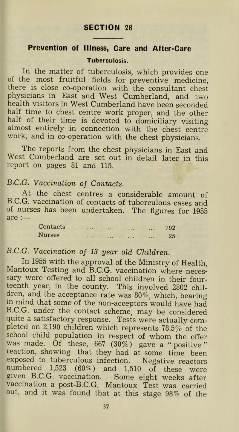 Prevention of Illness, Care and After-Care Tuberculosis. In the matter of tuberculosis, which provides one of the most fruitful fields for preventive medicine, there is close co-operation with the consultant chest physicians in East and West Cumberland, and two health visitors in West Cumberland have been seconded half time to chest centre work proper, and the other half of their time is devoted to domiciliary visiting almost entirely in connection with the chest centre work, and in co-operation with the chest physicians. The reports from the chest physicians in East and West Cumberland are set out in detail later in this report on pages 81 and 115. B.C.G. Vaccination of Contacts. At the chest centres a considerable amount of B.C.G. vaccination of contacts of tuberculous cases and of nurses has been undertaken. The figures for 1955 are :— Contacts 792 Nurses 25 B.C.G. Vaccination of 13 year old Children. In 1955 with the approval of the Ministry of Health, Mantoux Testing and B.C.G. vaccination where neces- sary were offered to all school children in their four- teenth year, in the county. This involved 2802 chil- dren, and the acceptance rate was 80%, which, bearing in mind that some of the non-acceptors would have had B.C.G. under the contact scheme, may be considered quite a satisfactory response. Tests were actually com- pleted on 2,190 children which represents 78.5% of the school child population in respect of whom the offer was made. Of these, 667 (30%) gave a “positive” reaction, showing that they had at some time been exposed to tuberculous infection. Negative reactors numbered 1,523 (60%) and 1,510 of these were given B.C.G. vaccination. Some eight weeks after vaccination a post-B.C.G. Mantoux Test was carried out, and it was found that at this stage 98% of the