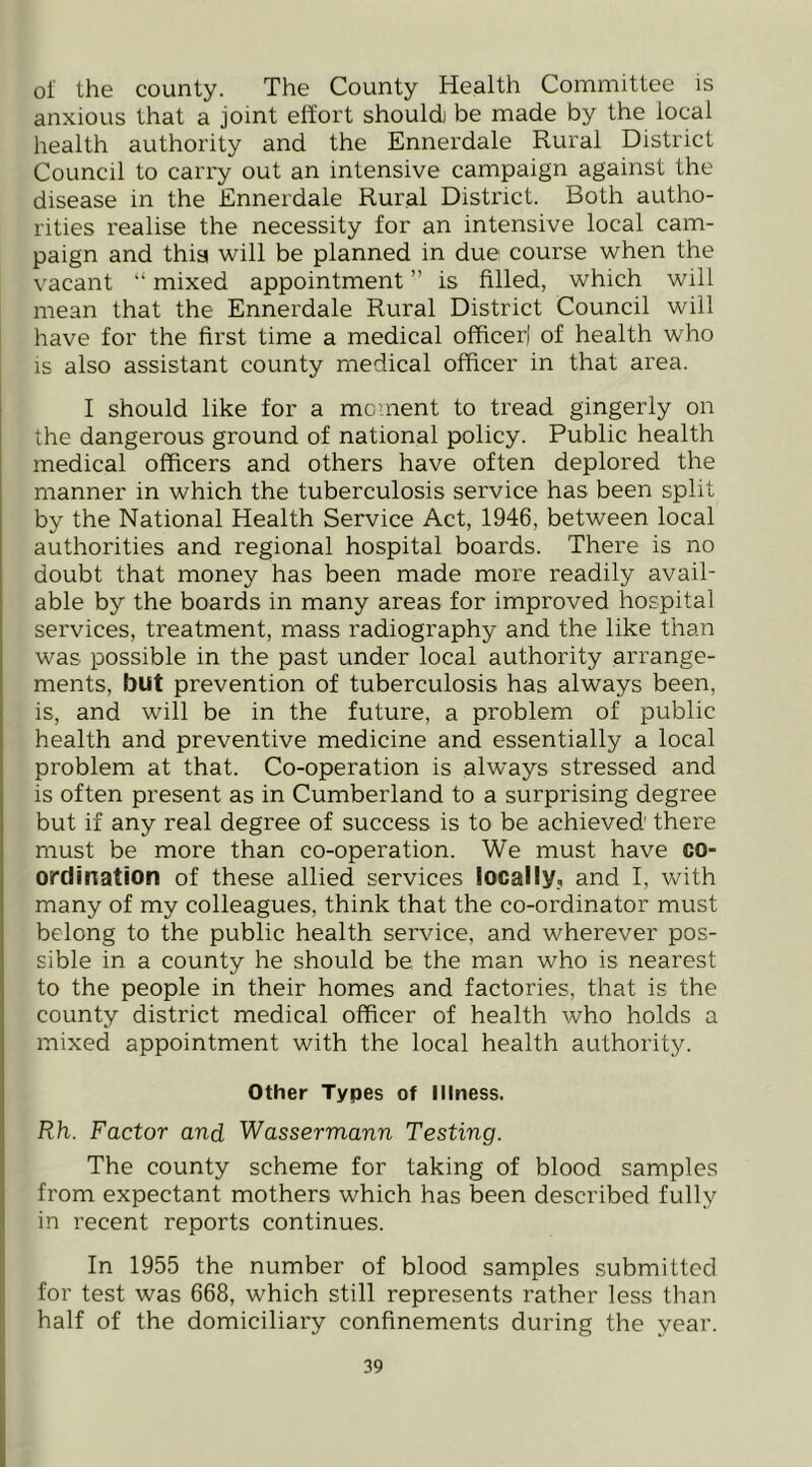 of the county. The County Health Committee is anxious that a joint effort should be made by the local health authority and the Ennerdale Rural District Council to carry out an intensive campaign against the disease in the Ennerdale Rural District. Both autho- rities realise the necessity for an intensive local cam- paign and thisi will be planned in due course when the vacant “ mixed appointment ” is filled, which will mean that the Ennerdale Rural District Council will have for the first time a medical officerl of health who IS also assistant county medical officer in that area. I should like for a mcinent to tread gingerly on the dangerous ground of national policy. Public health medical officers and others have often deplored the manner in which the tuberculosis service has been split by the National Health Service Act, 1946, between local authorities and regional hospital boards. There is no doubt that money has been made more readily avail- able by the boards in many areas for improved hospital services, treatment, mass radiography and the like than was possible in the past under local authority arrange- ments, but prevention of tuberculosis has always been, is, and will be in the future, a problem of public health and preventive medicine and essentially a local problem at that. Co-operation is always stressed and is often present as in Cumberland to a surprising degree but if any real degree of success is to be achieved there must be more than co-operation. We must have co- ordination of these allied services locally, and I, with many of my colleagues, think that the co-ordinator must belong to the public health service, and wherever pos- sible in a county he should be the man who is nearest to the people in their homes and factories, that is the county district medical officer of health who holds a mixed appointment with the local health authority. Other Types of Illness. Rh. Factor and Wassermann Testing. The county scheme for taking of blood samples from expectant mothers which has been described fully in recent reports continues. In 1955 the number of blood samples submitted for test was 668, which still represents rather less than half of the domiciliary confinements during the year.