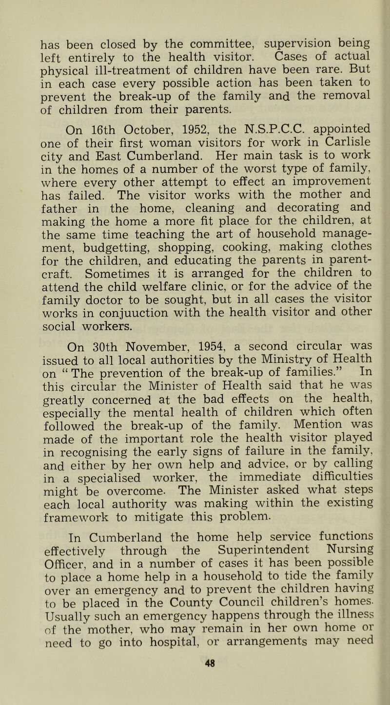 has been closed by the committee, supervision being left entirely to the health visitor. Cases of actual physical ill-treatment of children have been rare. But in each case every possible action has been taken to prevent the break-up of the family and the removal of children from their parents. On 16th October, 1952, the N.S.P.C.C. appointed one of their first woman visitors for work in Carlisle city and East Cumberland. Her main task is to work in the homes of a number of the worst type of family, where every other attempt to effect an improvement has failed. The visitor works with the mother and father in the home, cleaning and decorating and making the home a more fit place for the children, at the same time teaching the art of household manage- ment, budgetting, shopping, cooking, making clothes for the children, and educating the parents in parent- craft. Sometimes it is arranged for the children to attend the child welfare clinic, or for the advice of the family doctor to be sought, but in all cases the visitor works in conjunction with the health visitor and other social workers. On 30th November, 1954, a second circular was issued to all local authorities by the Ministry of Health on “ The prevention of the break-up of families.” In this circular the Minister of Health said that he was greatly concerned at the bad effects on the health, especially the mental health of children which often followed the break-up of the family. Mention was made of the important role the health visitor played in recognising the early signs of failure in the family, and either by her own help and advice, or by calling in a specialised worker, the immediate difficulties might be overcome- The Minister asked what steps each local authority was making within the existing framework to mitigate this problem. In Cumberland the home help service functions effectively through the Superintendent Nursing Officer, and in a number of cases it has been possible to place a home help in a household to tide the family over an emergency and to prevent the children having to be placed in the County Council children’s homes. Usually such an emergency happens through the illness of the mother, who may remain in her own home or need to go into hospital, or arrangements may need