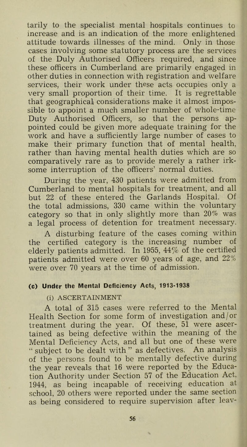 tarily to the specialist mental hospitals continues to increase and is an indication of the more enlightened attitude towards illnesses of the mind. Only in those cases involving some statutory process are the services of the Duly Authorised Officers required, and since these officers in Cumberland are primarily engaged in other duties in connection with registration and welfare services, their work under these acts occupies only a very small proportion of their time. It is regrettable that geographical considerations make it almost impos- sible to appoint a much smaller number of whole-time Duty Authorised Officers, so that the persons ap- pointed could be given more adequate training for the work and have a sufficiently large number of cases to make their primary function that of mental health, rather than having mental health duties which are so comparatively rare as to provide merely a rather irk- some interruption of the officers’ normal duties. During the year, 430 patients were admitted from Cumberland to mental hospitals for treatment, and all but 22 of these entered the Garlands Hospital. Of the total admissions, 330 came within the voluntary category so that in only slightly more than 20% was a legal process of detention for treatment necessary. A disturbing feature of the cases coming within the certified category is the increasing number of elderly patients admitted. In 1955, 44% of the certified patients admitted were over 60 years of age, and 22% were over 70 years at the time of admission. (c) Under the Mental Deficiency Acts, 1913-1938 (i) ASCERTAINMENT A total of 315 cases were referred to the Mental Health Section for some form of investigation and/or treatment during the year. Of these, 51 were ascer- tained as being defective within the meaning of the Mental Deficiency Acts, and all but one of these were “ subject to be dealt with ” as defectives. An analysis of the persons found to be mentally defective during the year reveals that 16 were reported by the Educa- tion Authority under Section 57 of the Education Act. 1944, as being incapable of receiving education at school, 20 others were reported under the same section as being considered to require supervision after leav-
