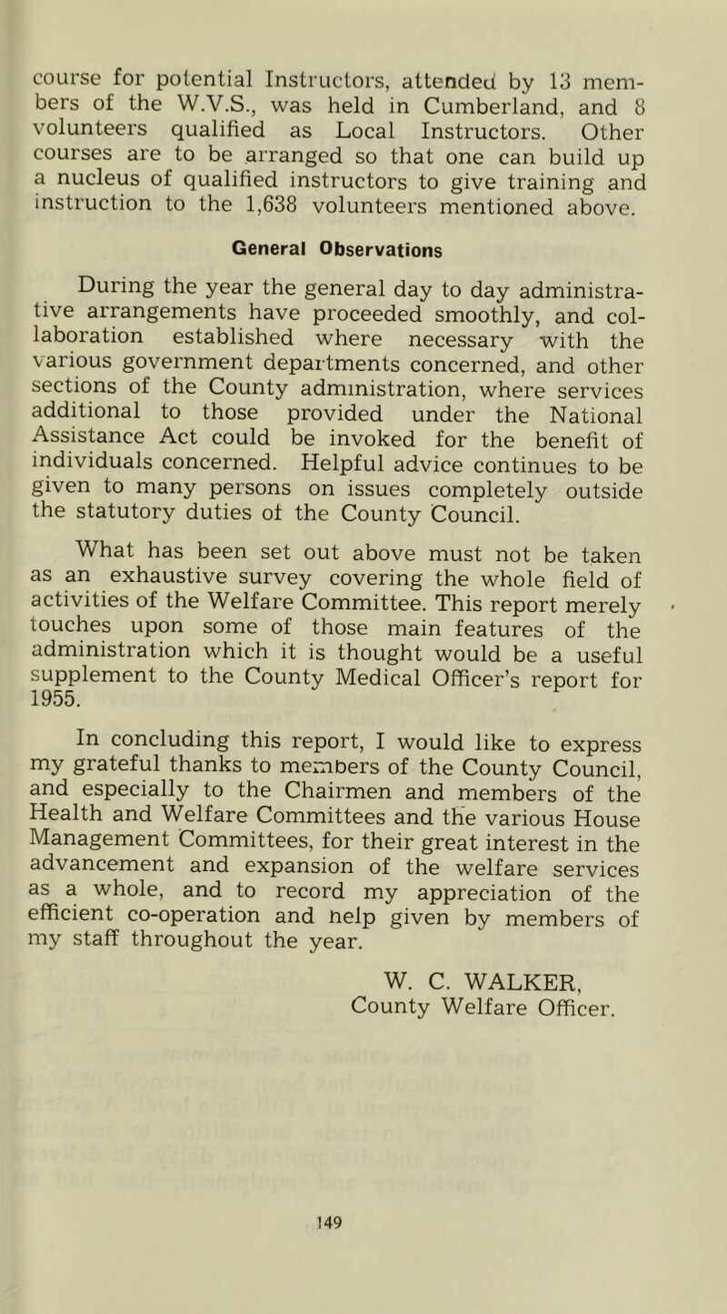 course for potential Instructors, attended by 13 mem- bers of the W.V.S., was held in Cumberland, and 8 volunteers qualified as Local Instructors. Other courses are to be arranged so that one can build up a nucleus of qualified instructors to give training and instruction to the 1,638 volunteers mentioned above. General Observations During the year the general day to day administra- tive arrangements have proceeded smoothly, and col- laboration established where necessary with the various government departments concerned, and other sections of the County administration, where services additional to those provided under the National Assistance Act could be invoked for the benefit of individuals concerned. Helpful advice continues to be given to many persons on issues completely outside the statutory duties ot the County Council. What has been set out above must not be taken as an exhaustive survey covering the whole field of activities of the Welfare Committee. This report merely touches upon some of those main features of the administration which it is thought would be a useful supplement to the County Medical Officer’s report for 1955. In concluding this report, I would like to express my grateful thanks to members of the County Council, and especially to the Chairmen and members of the Health and Welfare Committees and the various House Management Committees, for their great interest in the advancement and expansion of the welfare services as a whole, and to record my appreciation of the efficient co-operation and nelp given by members of my staff throughout the year. W. C. WALKER, County Welfare Officer.