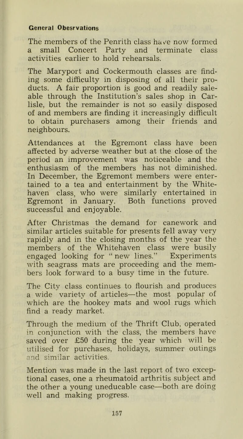 General Obesrvations The members of the Penrith class hav^e now formed a small Concert Party and terminate class activities earlier to hold rehearsals. The Maryport and Cockermouth classes are find- ing some difficulty in disposing of all their pro- ducts. A fair proportion is good and readily sale- able through the Institution’s sales shop in Car- lisle, but the remainder is not so easily disposed of and members are finding it increasingly difficult to obtain purchasers among their friends and neighbours. Attendances at the Egremont class have been affected by adverse weather but at the close of the period an improvement was noticeable and the enthusiasm of the members has not diminished. In December, the Egremont members were enter- tained to a tea and entertainment by the White- haven class, who were similarly entertained in Egremont in January. Both functions proved successful and enjoyable. After Christmas the demand for canework and similar articles suitable for presents fell away very rapidly and in the closing months of the year the members of the Whitehaven class were busily engaged looking for “ new lines.” Experiments with seagrass mats are proceeding and the mem- bers look forward to a busy time in the future. The City class continues to flourish and produces a wide variety of articles—the most popular of which are the hookey mats and wool rugs which find a ready market. Through the medium of the Thrift Club, operated in conjunction with the class, the members have saved over £50 during the year which will be utilised for purchases, holidays, summer outings •md similar activities. Mention was made in the last report of two excep- tional cases, one a rheumatoid arthritis subject and the other a young uneducable case—both are doing well and making progress.