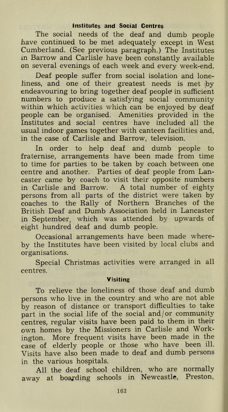 Institutes and Social Centres The social needs of the deaf and dumb people have continued to be met adequately except in West Cumberland. (See previous paragraph.) The Institutes in Barrow and Carlisle' have been constantly available on several evenings of each week and every week-end. Deaf people suffer from social isolation and lone- liness, and one of their greatest needs is met iby endeavouring to bring together deaf people in sufficient numbers to produce a satisfying social community within which activities which can be enjoyed by deaf people can be organised. Amenities provided in the Institutes and social centres have included all the usual indoor games together with canteen facilities and, in the case of Carlisle and Barrow, television. In order to help deaf and dumb people to fraternise, arrangements have been made from time to time for parties to be taken by coach between one centre and another. Parties of deaf people from Lan- caster came by coach to visit their opposite numbers in Carlisle and Barrow. A total number of eighty persons from all parts of the district were taken by coaches to the Rally of Northern Branches of the British Deaf and Dumb Association held in Lancaster in September, which was attended by upwards of eight hundred deaf and dumb people. Occasional arrangements have been made where- by the Institutes have been visited by local clubs and organisations. Special Christmas activities were arranged in all centres. Visiting To relieve the loneliness of those deaf and dumb persons who live in the country and who are not able by reason of distance or transport difficulties to take part in the social life of the social and/or community centres, regular visits have been paid to them in their own homes by the Missioners in Carlisle and Work- ington. More frequent visits have been made in the case of elderly people or those who have been ill. Visits have also been made to deaf and dumb persons in the various hospitals. All the deaf school children, who are normally away at boa^-ding schools in Newcastle, Preston,