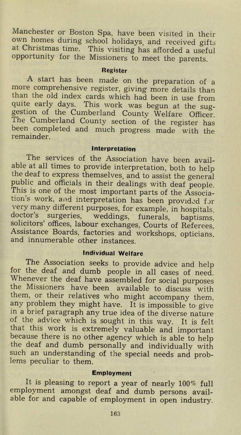 Manchester or Boston Spa, have been visited in their own homes during school holidays, and received gifts at Christmas time. This visiting has afforded a useful opportunity for the Missioners to meet the parents. Register A start has been made on the preparation of a more comprehensive register, giving more details than than the old index cards which had been in use from quite early days. This work was begun at the sug- gestion of the Cumberland County Welfare Officer. The Cumberland County section of the register has been completed and much progress made with the remainder. Interpretation The services of the Association have been avail- able at all times to provide interpretation, both to help the deaf to express themselves, and to assist the general public and officials in their dealings with deaf people. This is one of the most important parts of the Associa- tion’s work, and interpretation has been provided for very many different purposes, for example, in hospitals, doctor s surgeries, weddings, funerals, baptisms, solicitors’ offices, labour exchanges. Courts of Referees, Assistance Boards, factories and workshops, opticians, and innumerable other instances. Individual Welfare The Association seeks to provide advice and help for the deaf and dumb people in all cases of need. Whenever the deaf have assembled for social purposes the Missioners have been available to discuss with them, or their relatives who might accompany them, any problem they might have. It is impossible to give in a brief paragraph any true idea of the diverse nature of the advice which is sought in this way. It is felt that this work is extremely valuable and important because there is no other agency which is able to help the deaf and dumb personally and individually with such an understanding of the special needs and prob- lems peculiar to them. Employment It is pleasing to report a year of nearly 100% full employment amongst deaf and dumb persons avail- able for and capable of employment in open industry.