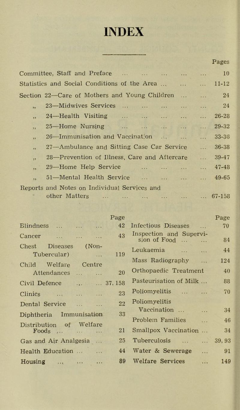 INDEX Pages Committee, Staff and Preface Statistics and Social Conditions of the Area ... Section 22—Care of Mothers and Young Children ... ,, 23—Midwives Services „ 24—Health Visiting , ,, 25—Home Nursing ,, 26—Immunisation and Vac.cinat.’on „ 27—Ambulance and Sitting Case Car Service „ 28—Prevention of Illness, Care and Aftercare ,, 29—Home Help Service ,, 51—Mental Health Service Reports and Notes on Individual Services and other Matters 10 11-12 24 24 .. 26-28 29-32 33-36 36-38 .. 39-47 47-48 49-65 .. 67-158 Blindness Page 42 Cancer 43 Chest Diseases Tubercular) (Non- 119 Child Welfare Attendances Centre 20 Civil Defence ... 37,158 Clinics 23 Dental Service 22 Diphtheria Immunisation 33 Distribution of Foods , ■. Welfare 21 Gas and Air Analgesia ... 25 Health Education . . . 44 Housing • t • • . . 89 Page Infectious Diseases ... 70 Inspection and Supervi- sion of Food 84 Leukaemia ... ... 44 Mass Radiography ... 124 Orthopaedic Treatment 40 Pasteurisation of Milk ... 88 Poliomyelitis 70 Poliomyelitis Vaccination ... ... 34 Problem Families ... 46 Smallpox Vaccination ... 34 Tuberculosis ... ... 39,93 Water & Sewerage ... 91 Welfare Services ... 149
