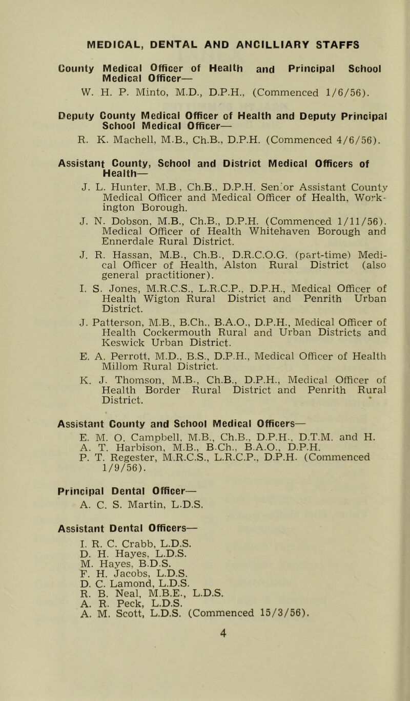 MEDICAL, DENTAL AND ANCILLIARY STAFFS County Medical Officer of Health and Principal School Medical Officer— W. H. P. Minto, M.D., D.P.H., (Commenced 1/6/56). Deputy County Medical Officer of Health and Deputy Principal School Medical Officer— R. K. Machell, M.B., Ch.B., D.P.H. (Commenced 4/6/56). Assistant County, School and District Medical Officers of Health— J. L. Hunter, M.B , Ch.B., D.P.H. Sen'or Assistant County Medical Officer and Medical Officer of Health, Work- ington Borough. J. N. Dobson, M.B., Ch.B., D.P.H. (Commenced 1/11/56). Medical Officer of Health Whitehaven Borough and Ennerdale Rural District. J. R. Hassan, M.B., Ch.B., D.R.C.O.G. (part-time) Medi- cal Officer of Health, Alston Rural District (also general practitioner). I. S. Jones, M.R.C.S., L.R.C.P.. D.P.H., Medical Officer of Health Wigton Rural District and Penrith Urban District. J. Patterson, M.B., B.Ch., B.A.O., D.P.H., Medical Officer of blealth Cockermouth Rural and Urban Districts and Keswick Urban District. E. A. Perrott, M.D., B.S., D.P.H., Medical Officer of Health Millom Rural District. K. J. Thomson, M.B., Ch.B., D.P.H., Medical Officer of Health Border Rural IDistrict and Penrith Rural District. Assistant County and School Medical Officers— E. M. O. Campbell, M.B., Ch.B., D.P.H., D.T.M. and H. A. T. Harbison, M.B., B.Ch., B.A.O., D.P.H. P. T. Regester, M.R.C.S., L.R.C.P., D.P.H. (Commenced 1/9/56). Principal Dental Officer— A. C. S. Martin, L.D.S. Assistant Dental Officers— I. R. C. Crabb, L.D.S. D. H. Hayes, L.D.S. M. Hayes, B.D.S. F. H. Jacobs, L.D.S. D. C. Lamond, L.D.S. R. B. Neal, M.B.E., L.D.S. A. R. Peck, L.D.S. A. M. Scott, L.D.S. (Commenced 15/3/56).