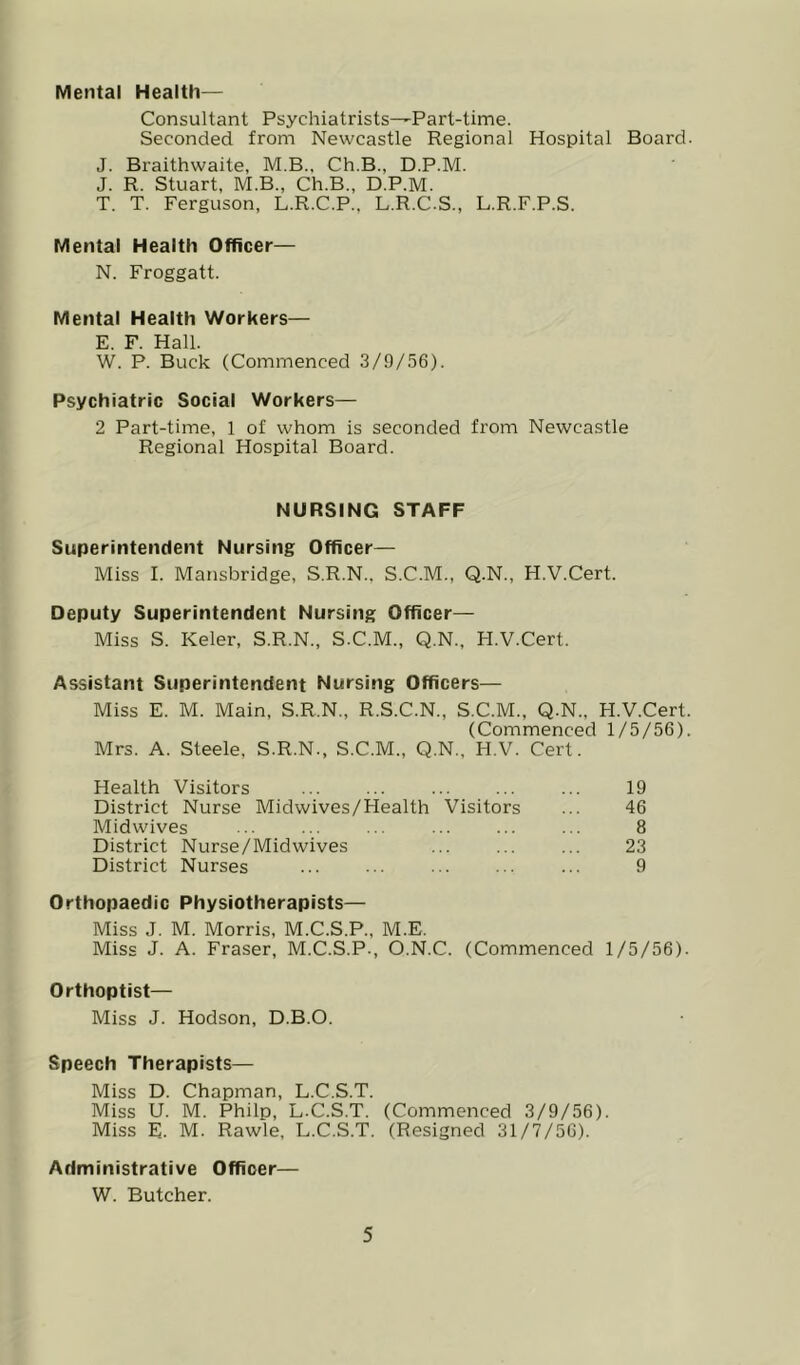 Mental Health— Consultant Psychiatrists—Part-time. Seconded from Newcastle Regional Hospital Board J. Braithwaite, M.B., Ch.B., D.P.M. J. R. Stuart, M.B., Ch.B., D.P.M. T. T. Ferguson, L.R.C.P., L.R.C.S., L.R.F.P.S. Mental Health Officer— N. Froggatt. Mental Health Workers— E. F. Hall. W. P. Buck (Commenced 3/9/.56). Psychiatric Social Workers— 2 Part-time, 1 of whom is seconded from Newcastle Regional Hospital Board. NURSING STAFF Superintendent Nursing Officer— Miss I. Mansbridge, S.R.N.. S.C.M., Q.N., H.V.Cert. Deputy Superintendent Nursing Officer— Miss S. Keler, S.R.N., S.C.M., Q.N., H.V.Cert. Assistant Superintendent Nursing Officers— Miss E. M. Main, S.R.N., R.S.C.N., S.C.M., Q.N., H.V.Cert (Commenced 1/5/56) Mrs. A. Steele, S.R.N., S.C.M., Q.N., H.V. Cert. Health Visitors ... ... ... ... ... 19 District Nurse Midwives/FIealth Visitors ... 46 Midwives ... ... ... ... ... ... 8 District Nurse/Midwives ... ... ... 23 District Nurses ... ... ... ... ... 9 Orthopaedic Physiotherapists— Miss J. M. Morris, M.C.S.P., M.E. Miss J. A. Fraser, M.C.S.P., O.N.C. (Commenced 1/5/56) Orthoptist— Miss J. Hodson, D.B.O. Speech Therapists— Miss D. Chapman, L.C.S.T. Miss U. M. Philp, L.C.S.T. (Commenced 3/9/56). Miss E. M. Rawle, L.C.S.T. (Resigned 31/7/56). Administrative Officer— W. Butcher.