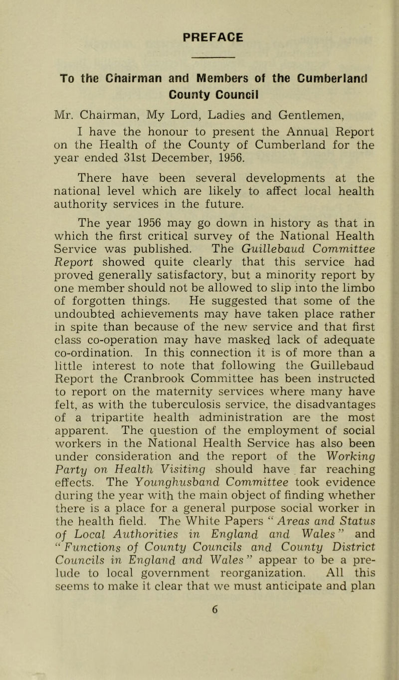 PREFACE To the Chairman and Members of the Cumberland County Council Mr. Chairman, My Lord, Ladies and Gentlemen, I have the honour to present the Annual Report on the Health of the County of Cumberland for the year ended 31st December, 1956. There have been several developments at the national level which are likely to affect local health authority services in the future. The year 1956 may go down in history as that in which the first critical survey of the National Health Service was published. The Guillebaud Committee Report showed quite clearly that this service had proved generally satisfactory, but a minority report by one member should not be allowed to slip into the limbo of forgotten things. He suggested that some of the undoubted achievements may have taken place rather in spite than because of the new service and that first class co-operation may have masked lack of adequate co-ordination. In this connection it is of more than a little interest to note that following the Guillebaud Report the Cranbrook Committee has been instructed to report on the maternity services where many have felt, as with the tuberculosis service, the disadvantages of a tripartite health administration are the most apparent. The question of the employment of social workers in the National Health Service has also been under consideration and the report of the Working Party on Health Visiting should have far reaching effects. The Younghushand Committee took evidence during the year with the main object of finding whether there is a place for a general purpose social worker in the health field. The White Papers “ Areas and Status of Local Authorities in England and Walesand “ Functions of County Councils and County District Councils in England and Wales ” appear to be a pre- lude to local government reorganization. All this seems to make it clear that w'e must anticipate and plan