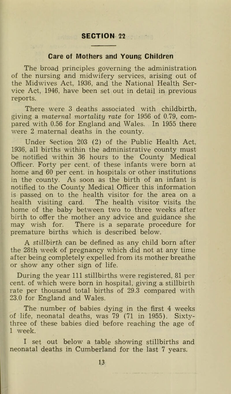 SECTION 22 Care of Mothers and Young Children The broad principles governing the administration of the nursing and midwifery services, arising out of the Midwives Act, 1936, and the National Health Ser- vice Act, 1946, have been set out in detail in previous reports. There were 3 deaths associated with childbirth, giving a maternal mortality rate for 1956 of 0.79, com- pared with 0.56 for England and Wales. In 1955 there were 2 maternal deaths in the county. Under Section 203 (2) of the Public Health Act, 1936, all births within the administrative county must be notified within 36 hours to the County Medical Officer. Forty per cent, of these infants were born at home and 60 per cent, in hospitals or other institutions in the county. As soon as the birth of an infant is notified to the County Medical Officer this information is passed on to the health visitor for the area on a health visiting card. The health visitor visits the home of the baby between two to three weeks after birth to offer the mother any advice and guidance she may wish for. There is a separate procedure for premature births which is described below. A stillbirth can be defined as any child born after the 28th week of pregnancy which did not at any time after being completely expelled from its mother breathe or show any other sign of life. During the year 111 stillbirths were registered, 81 per cent, of which were born in hospital, giving a- stillbirth rate per thousand total births of 29.3 compared with 23.0 for England and Wales. The number of babies dying in the first 4 weeks of life, neonatal deaths, was 79 (71 in 1955). Sixty- three of these babies died before reaching the age of 1 week. I set out below a table showing stillbirths and neonatal deaths in Cumberland for the last 7 years.