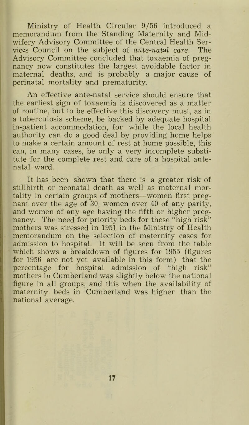 Ministry of Health Circular 9/56 introduced a memorandum from the Standing Maternity and Mid- wifery Advisory Committee of the Central Health Ser- vices Council on the subject of ante-natal care. The Advisory Committee concluded that toxaemia of preg- nancy now constitutes the largest avoidable factor in maternal deaths, and is probably a major cause of perinatal mortality and prematurity. An effective ante-natal service should ensure that the earliest sign of toxaemia is discovered as a matter of routine, but to be effective this discovery must, as in a tuberculosis scheme, be backed by adequate hospital in-patient accommodation, for while the local health authority can do a good deal by providing home helps to make a certain amount of rest at home possible, this can, in many cases, be only a very incomplete substi- tute for the complete rest and care of a hospital ante- natal ward. It has been shown that there is a greater risk of stillbirth or neonatal death as well as maternal mor- tality in certain groups of mothers—women first preg- nant over the age of 30. women over 40 of any parity, and women of any age having the fifth or higher preg- nancy. The need for priority beds for these “high risk” mothers was stressed in 1951 in the Ministry of Health memorandum on the selection of maternity cases for admission to hospital. It will be seen from the table which shows a breakdown of figures for 1955 (figures for 1956 are not yet available in this form) that the percentage for hospital admission of “high risk” mothers in Cumberland was slightly below the national figure in all groups, and this when the availability of maternity beds in Cumberland was higher than the national average.