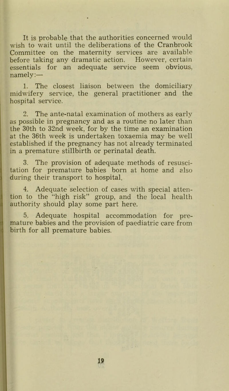It is probable that the authorities concerned would wish to wait until the deliberations of the Cranbrook Committee on the maternity services are available before taking any dramatic action. However, certain essentials for an adequate service seem obvious, namely:— 1. The closest liaison between the domiciliary midwifery seiwice, the general practitioner and the hospital service. 2. The ante-natal examination of mothers as early as possible in pregnancy and as a routine no later than the 30th to 32nd week, for by the time an examination at the 36th week is undertaken toxaemia may be well established if the pregnancy has not already terminated in a premature stillbirth or perinatal death. 3. The provision of adequate methods of resusci- tation for premature babies born at home and also during their transport to hospital. 4. Adequate selection of cases with special atten- tion to the “high risk” group, and the local health authority should play some part here. 5. Adequate hospital accommodation for pre- mature babies and the provision of paediatric care from birth for all premature babies.