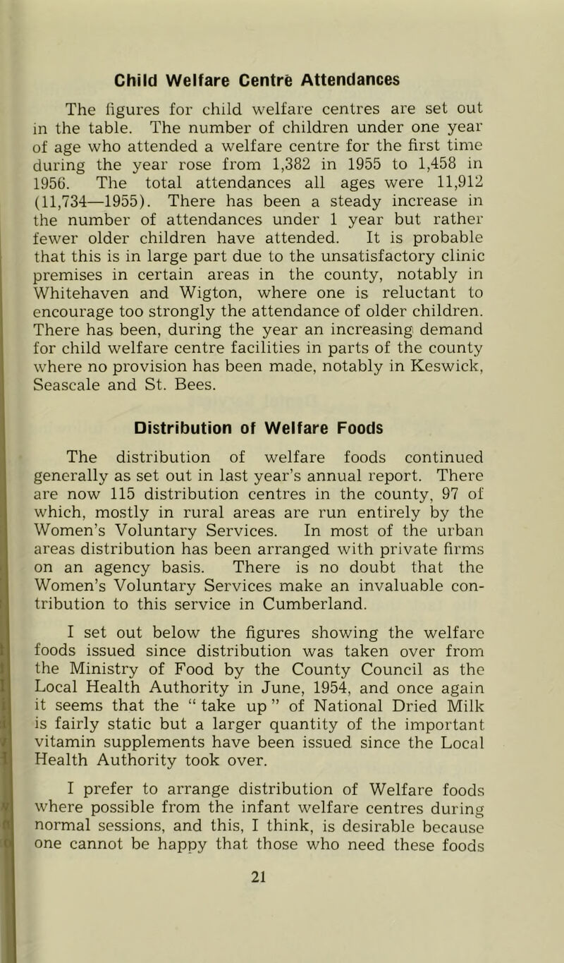 Child Welfare Centre Attendances The hgures for child welfare centres are set out in the table. The number of children under one year of age who attended a welfare centre for the first time during the year rose from 1,382 in 1955 to 1,458 in 1956. The total attendances all ages were 11,912 (11,734—1955). There has been a steady increase in the number of attendances under 1 year but rather fewer older children have attended. It is probable that this is in large part due to the unsatisfactory clinic premises in certain areas in the county, notably in Whitehaven and Wigton, where one is reluctant to encourage too strongly the attendance of older children. There has been, during the year an increasing demand for child welfare centre facilities in parts of the county where no provision has been made, notably in Keswick, Seascale and St. Bees. Distribution of Welfare Foods The distribution of welfare foods continued generally as set out in last year’s annual report. There are now 115 distribution centres in the county, 97 of which, mostly in rural areas are run entirely by the Women’s Voluntary Services. In most of the urban areas distribution has been arranged with private firms on an agency basis. There is no doubt that the Women’s Voluntary Services make an invaluable con- tribution to this service in Cumberland. I set out below the figures showing the welfare foods issued since distribution was taken over from the Ministry of Food by the County Council as the Local Health Authority in June, 1954, and once again it seems that the “ take up ” of National Dried Milk is fairly static but a larger quantity of the important vitamin supplements have been issued since the Local Health Authority took over. I prefer to arrange distribution of Welfare foods where possible from the infant welfare centres during normal sessions, and this, I think, is desirable because one cannot be happy that those who need these foods