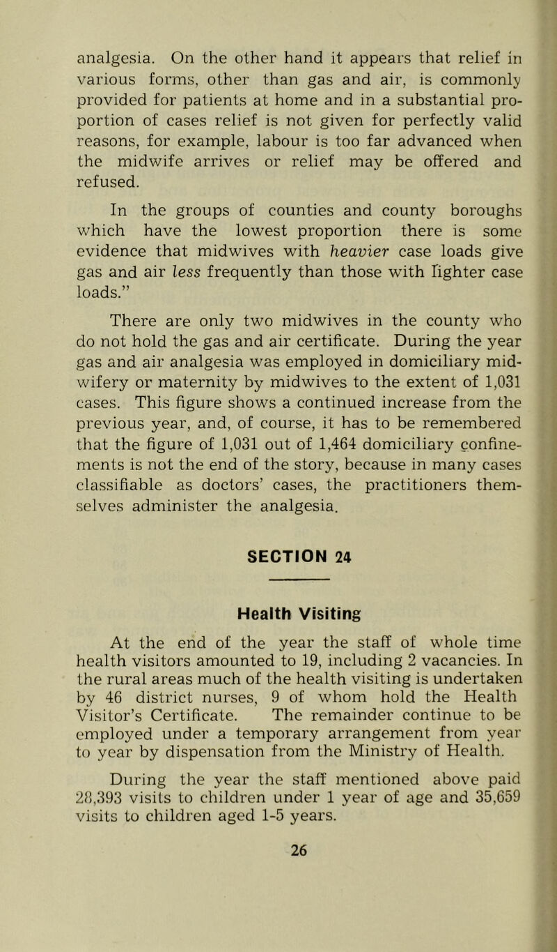 analgesia. On the other hand it appears that relief in various forms, other than gas and air, is commonly provided for patients at home and in a substantial pro- portion of cases relief is not given for perfectly valid reasons, for example, labour is too far advanced when the midwife arrives or relief may be offered and refused. In the groups of counties and county boroughs which have the lowest proportion there is some evidence that midwives with heavier case loads give gas and air less frequently than those with lighter case loads.” There are only two midwives in the county who do not hold the gas and air certificate. During the year gas and air analgesia was employed in domiciliary mid- wifery or maternity by midwives to the extent of 1,031 cases. This figure shows a continued increase from the previous year, and, of course, it has to be remembered that the figure of 1,031 out of 1,464 domiciliary confine- ments is not the end of the story, because in many cases classifiable as doctors’ cases, the practitioners them- selves administer the analgesia. SECTION 24 Health Visiting At the end of the year the staff of whole time health visitors amounted to 19, including 2 vacancies. In the rural areas much of the health visiting is undertaken by 46 district nurses, 9 of whom hold the Health Visitor’s Certificate. The remainder continue to be employed under a temporary arrangement from year to year by dispensation from the Ministry of Health. During the year the staff mentioned above paid 28,393 visits to children under 1 year of age and 35,659 visits to children aged 1-5 years.