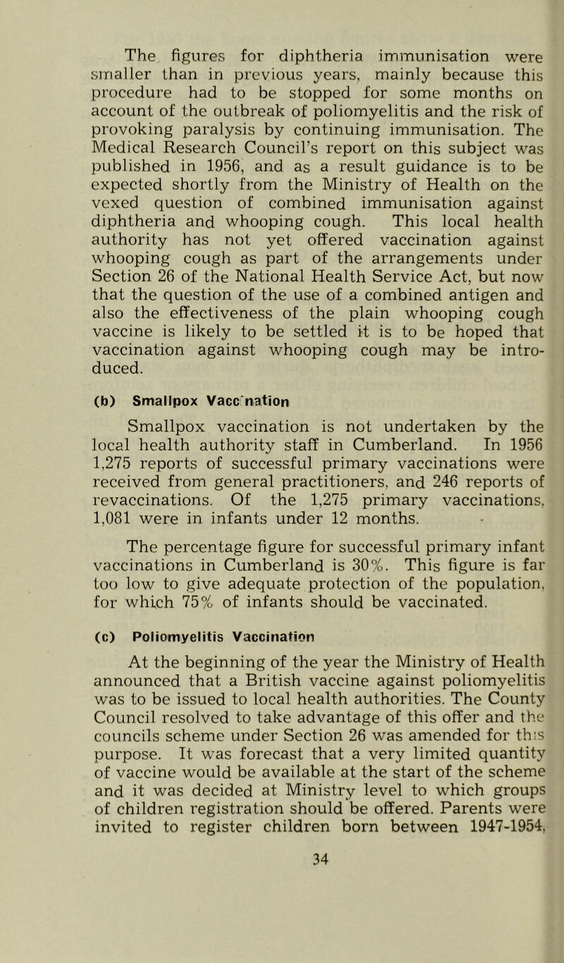 The figures for diphtheria immunisation were smaller than in previous years, mainly because this procedure had to be stopped for some months on account of the outbreak of poliomyelitis and the risk of provoking paralysis by continuing immunisation. The Medical Research Council’s report on this subject was published in 1956, and as a result guidance is to be expected shortly from the Ministry of Health on the vexed question of combined immunisation against diphtheria and whooping cough. This local health authority has not yet offered vaccination against whooping cough as part of the arrangements under Section 26 of the National Health Service Act, but now that the question of the use of a combined antigen and also the effectiveness of the plain whooping cough vaccine is likely to be settled it is to be hoped that vaccination against whooping cough may be intro- duced. (b) Smallpox Vacc nation Smallpox vaccination is not undertaken by the local health authority staff in Cumberland. In 1956 1,275 reports of successful primary vaccinations were received from general practitioners, and 246 reports of revaccinations. Of the 1,275 primary vaccinations, 1,081 were in infants under 12 months. The percentage figure for successful primary infant vaccinations in Cumberland is 30%. This figure is far too low to give adequate protection of the population, for which 75% of infants should be vaccinated. (c) Poliomyelitis Vaccination At the beginning of the year the Ministry of Health announced that a British vaccine against poliomyelitis was to be issued to local health authorities. The County Council resolved to take advantage of this offer and the councils scheme under Section 26 was amended for this purpose. It was forecast that a very limited quantity of vaccine would be available at the start of the scheme and it was decided at Ministry level to which groups of children registration should be offered. Parents were invited to register children born between 1947-1954,