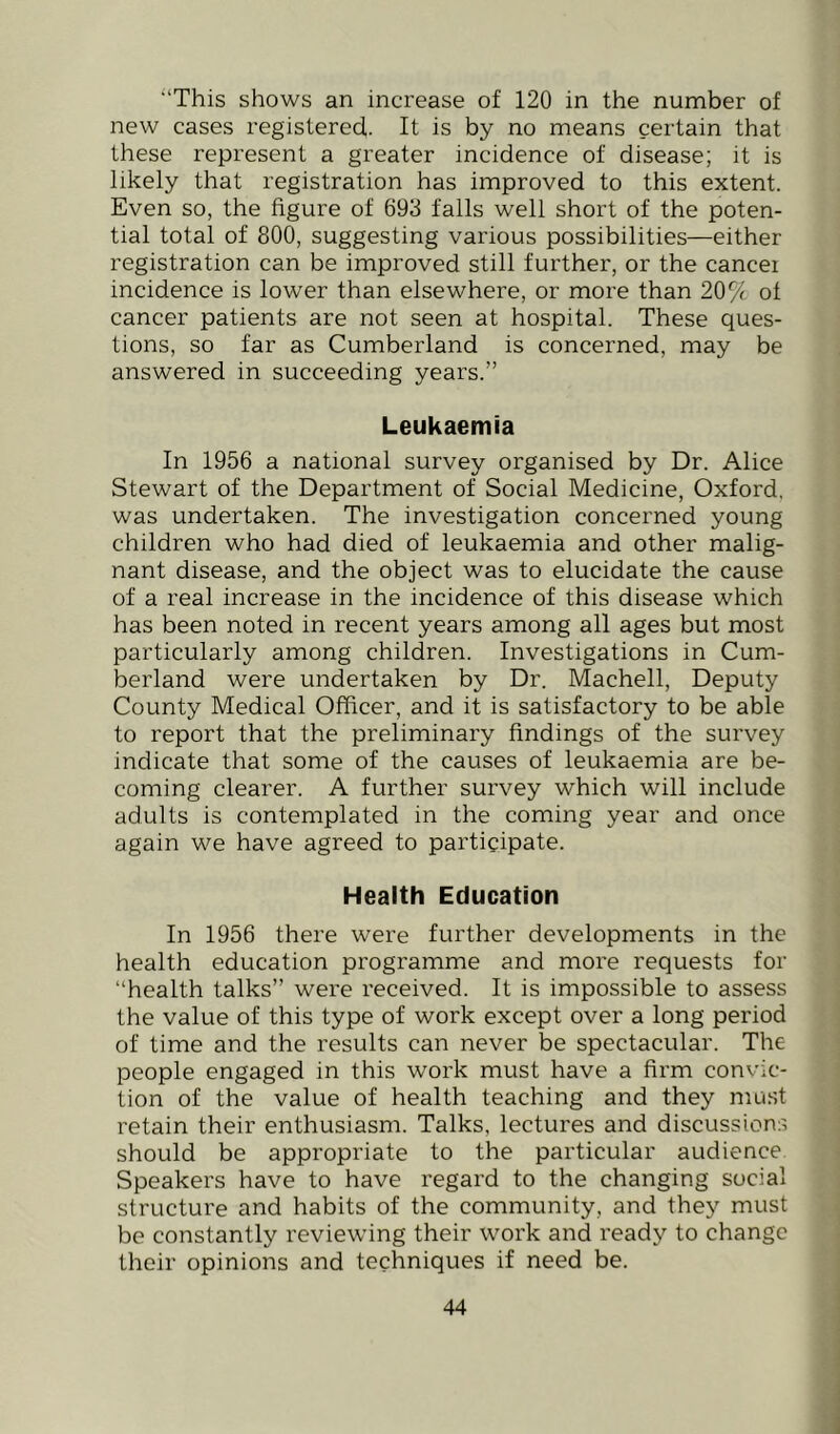 '‘This shows an increase of 120 in the number of new cases registered,. It is by no means certain that these represent a greater incidence of disease; it is likely that registration has improved to this extent. Even so, the figure of 693 falls well short of the poten- tial total of 800, suggesting various possibilities—either registration can be improved still further, or the cancel incidence is lower than elsewhere, or more than 20^1 of cancer patients are not seen at hospital. These ques- tions, so far as Cumberland is concerned, may be answered in succeeding years.” Leukaemia In 1956 a national survey organised by Dr. Alice Stewart of the Department of Social Medicine, Oxford, was undertaken. The investigation concerned young children who had died of leukaemia and other malig- nant disease, and the object was to elucidate the cause of a real increase in the incidence of this disease which has been noted in recent years among all ages but most particularly among children. Investigations in Cum- berland were undertaken by Dr. Machell, Deputy County Medical Officer, and it is satisfactory to be able to report that the preliminary findings of the survey indicate that some of the causes of leukaemia are be- coming clearer. A further survey which will include adults is contemplated in the coming year and once again we have agreed to participate. Health Education In 1956 there were further developments in the health education programme and more requests for “health talks” were received. It is impossible to assess the value of this type of work except over a long period of time and the results can never be spectacular. The people engaged in this work must have a firm convic- tion of the value of health teaching and they mast retain their enthusiasm. Talks, lectures and discussions should be appropriate to the particular audience Speakers have to have regard to the changing social structure and habits of the community, and they must be constantly reviewing their work and ready to change their opinions and techniques if need be.