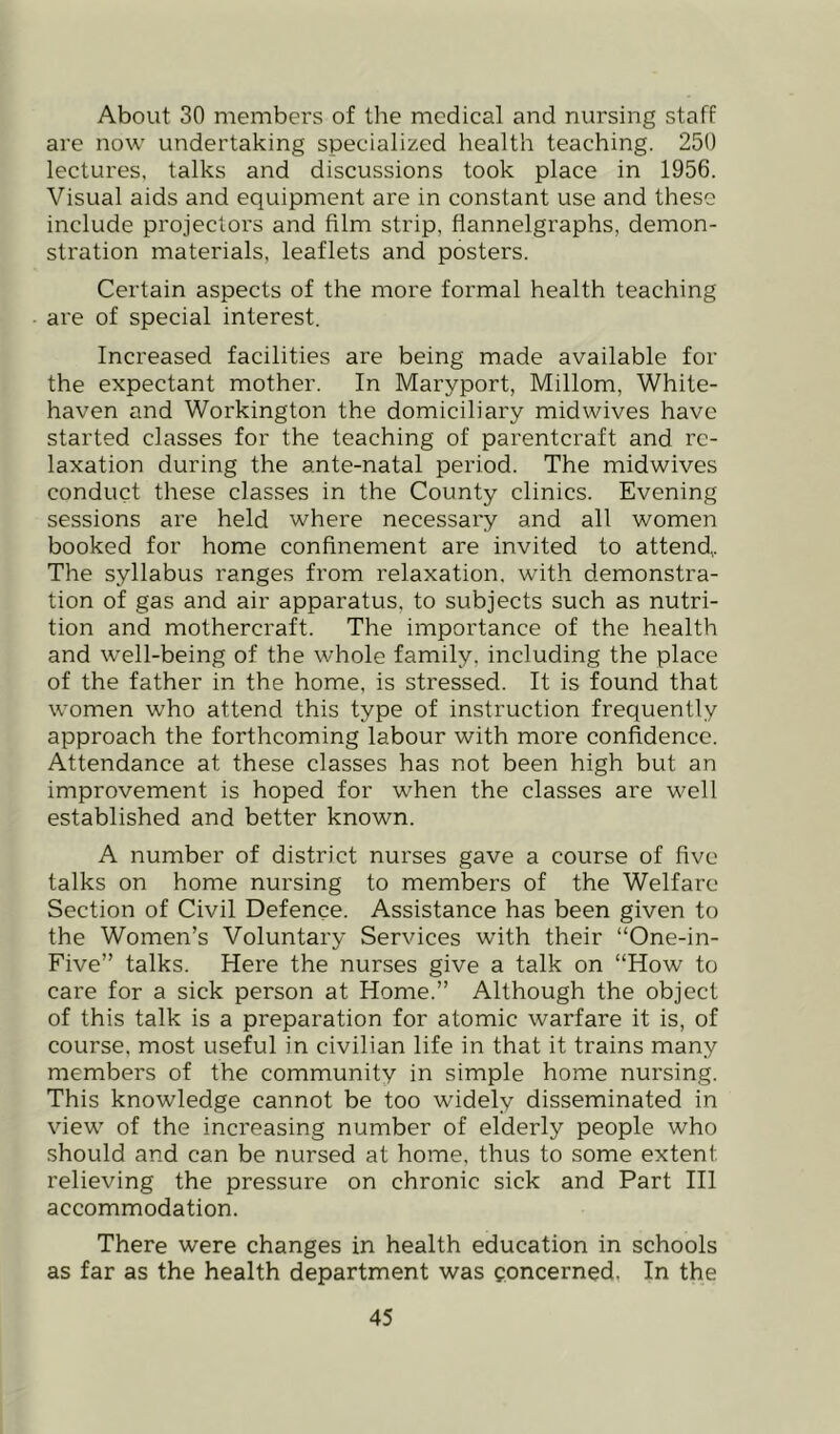 About 30 members of tlie medical and nursing staff are now undertaking specialized health teaching. 250 lectures, talks and discussions took place in 1956. Visual aids and equipment are in constant use and these include projectors and film strip, flannelgraphs, demon- stration materials, leaflets and posters. Certain aspects of the more formal health teaching are of special interest. Increased facilities are being made available for the expectant mother. In Maryport, Millom, White- haven and Workington the domiciliary midwives have started classes for the teaching of parentcraft and re- laxation during the ante-natal period. The midwives conduct these classes in the County clinics. Evening sessions are held where necessary and all women booked for home confinement are invited to attend,. The syllabus ranges from relaxation, with demonstra- tion of gas and air apparatus, to subjects such as nutri- tion and mothercraft. The importance of the health and well-being of the whole family, including the place of the father in the home, is stressed. It is found that women who attend this type of instruction frequently approach the forthcoming labour with more confidence. Attendance at these classes has not been high but an improvement is hoped for when the classes are well established and better known. A number of district nurses gave a course of five talks on home nursing to members of the Welfare Section of Civil Defence. Assistance has been given to the Women’s Voluntary Services with their “One-in- Five” talks. Here the nurses give a talk on “How to care for a sick person at Home.” Although the object of this talk is a preparation for atomic warfare it is, of course, most useful in civilian life in that it trains many members of the community in simple home nursing. This knowledge cannot be too widely disseminated in view of the increasing number of elderly people who should and can be nursed at home, thus to some extent relieving the pressure on chronic sick and Part HI accommodation. There were changes in health education in schools as far as the health department was concerned. In the