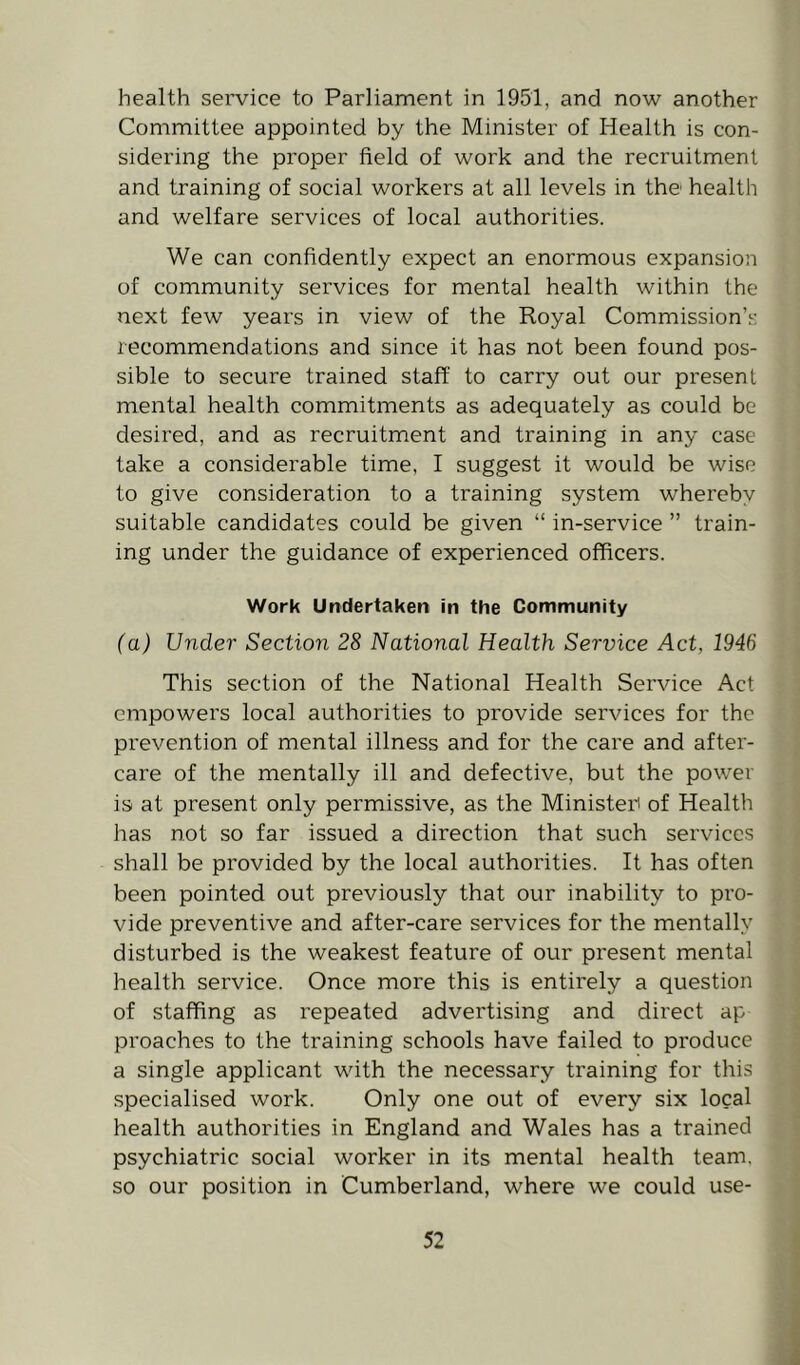 health service to Parliament in 1951, and now another Committee appointed by the Minister of Health is con- sidering the proper field of work and the recruitment and training of social workers at all levels in the health and welfare services of local authorities. We can confidently expect an enormous expansion of community services for mental health within the next few years in view of the Royal Commission’s recommendations and since it has not been found pos- sible to secure trained staff to carry out our present mental health commitments as adequately as could be desired, and as recruitment and training in any case take a considerable time, I suggest it would be wise to give consideration to a training system whereby suitable candidates could be given “ in-service ” train- ing under the guidance of experienced officers. Work Undertaken fn the Community (a) Under Section 28 National Health Service Act, 1946 This section of the National Health Service Act empowers local authorities to provide services for the prevention of mental illness and for the care and after- care of the mentally ill and defective, but the power is at present only permissive, as the MinisteP of Health has not so far issued a direction that such services shall be provided by the local authorities. It has often been pointed out previously that our inability to pro- vide preventive and after-care services for the mentally disturbed is the weakest feature of our pi'esent mental health service. Once more this is entirely a question of staffing as repeated advertising and direct ap proaches to the training schools have failed to produce a single applicant with the necessary training for this specialised work. Only one out of every six local health authorities in England and Wales has a trained psychiatric social worker in its mental health team, so our position in Cumberland, where we could use-