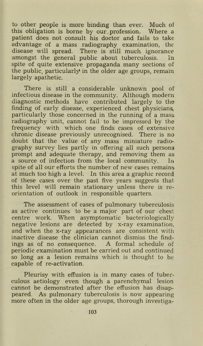 to other people is more binding than ever. Much of this obligation is borne by our profession. Where a patient does not consult his doctor and fails to take advantage of a mass radiography examination, the disease! will spread. There is still much ignorance amongst the general public about tuberculosis. In spite of quite extensive propaganda many sections of the public, particularly^ in the older age groups, remain largely apathetic. There is still a considerable unknown pool of infectious disease in the community. Although modern diagnostic methods have contributed largely to the finding of early disease, experienced chest physicians, particularly those concerned in the running of a mass radiography unit, cannot fail to be impressed by the frequency with which one finds cases of extensive chronic disease previously unrecognised. There is no doubt that the value of any mass miniature radio- graphy survey lies partly in offering all such persons prompt and adequate therapy, and removing them as a source of infection from the local community. Ir» spite of all our efforts the number of new cases remains at much too high a level. In this area a graphic record of these cases over the past five years suggests that this level will remain stationary unless there is re- orientation of outlook in responsible quarters. The assessment of cases of pulmonary tuberculosis as active continues to be a major part of our chest centre work. When asymptomatic bacteriologically negative lesions are detected by x-ray examination, and when the x-ray appearances are consistent with inactive disease the clinician cannot dismiss the find- ings as of no .consequence. A formal schedule of periodic examination must be carried out and continued so long as a lesion remains which is thought to be capable of re-activation. Pleurisy with effusion is in many cases of tuber- culous aetiology even though a parenchymal lesion cannot be demonstrated after the effusion has disap- peared. As pulmonary tuberculosis is now appearing more often in the older age groups, thorough investiga-