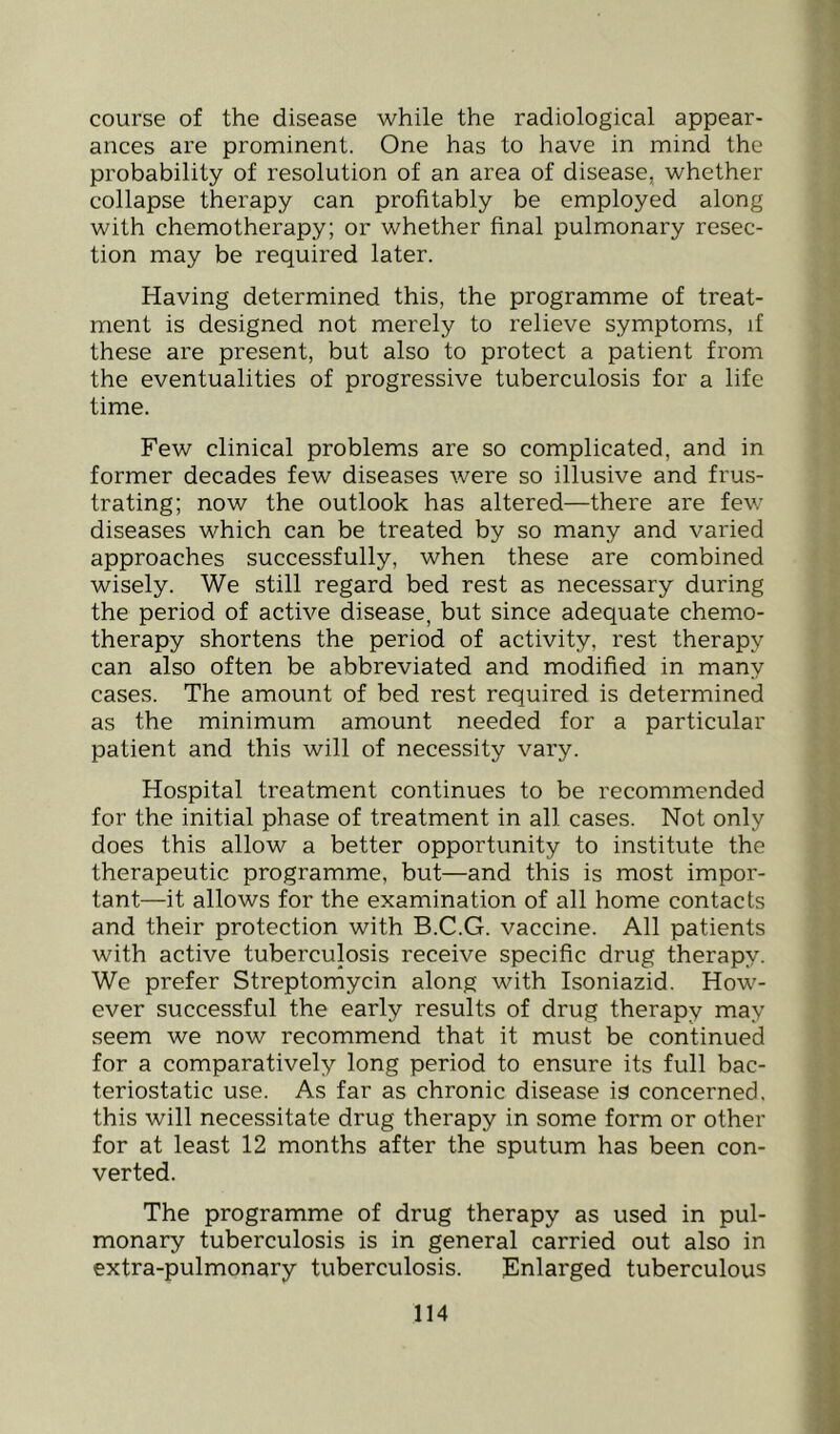 course of the disease while the radiological appear- ances are prominent. One has to have in mind the probability of resolution of an area of disease, whether collapse therapy can profitably be employed along with chemotherapy; or whether final pulmonary resec- tion may be required later. Having determined this, the programme of treat- ment is designed not merely to relieve symptoms, if these are present, but also to protect a patient from the eventualities of progressive tuberculosis for a life time. Few clinical problems are so complicated, and in former decades few diseases were so illusive and frus- trating; now the outlook has altered—there are few diseases which can be treated by so many and varied approaches successfully, when these are combined wisely. We still regard bed rest as necessary during the period of active disease, but since adequate chemo- therapy shortens the period of activity, rest therapy can also often be abbreviated and modified in many cases. The amount of bed rest required is determined as the minimum amount needed for a particular patient and this will of necessity vary. Hospital treatment continues to be recommended for the initial phase of treatment in all cases. Not only does this allow a better opportunity to institute the therapeutic programme, but—and this is most impor- tant—it allows for the examination of all home contacts and their protection with B.C.G. vaccine. All patients with active tuberculosis receive specific drug therapy. We prefer Streptomycin along with Isoniazid. How- ever successful the early results of drug therapy may seem we now recommend that it must be continued for a comparatively long period to ensure its full bac- teriostatic use. As far as chronic disease is concerned, this will necessitate drug therapy in some form or other for at least 12 months after the sputum has been con- verted. The programme of drug therapy as used in pul- monary tuberculosis is in general carried out also in extra-pulmonary tuberculosis. Enlarged tuberculous