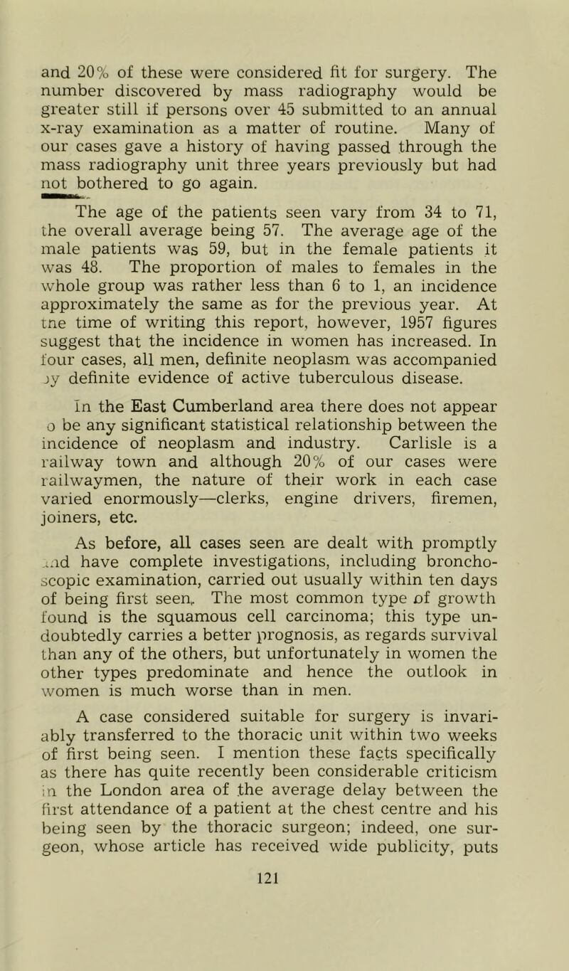 and 20% of these were considered fit for surgery. The number discovered by mass radiography would be greater still if persons over 45 submitted to an annual x-ray examination as a matter of routine. Many of our cases gave a history of having passed through the mass radiography unit three years previously but had not bothered to go again. The age of the patients seen vary from 34 to 71, the overall average being 57. The average age of the male patients was 59, but in the female patients it was 48. The proportion of males to females in the whole group was rather less than 6 to 1, an incidence approximately the same as for the previous year. At me time of writing this report, however, 1957 figures suggest that the incidence in women has increased. In four cases, all men, definite neoplasm was accompanied jy definite evidence of active tuberculous disease. In the East Cumberland area there does not appear o be any significant statistical relationship between the incidence of neoplasm and industry. Carlisle is a railway town and although 20% of our cases were railwaymen, the nature of their work in each case varied enormously—clerks, engine drivers, firemen, joiners, etc. As before, all cases seen are dealt with promptly ...id have complete investigations, including broncho- scopic examination, carried out usually within ten days of being first seen,. The most common type of growth found is the squamous cell carcinoma; this type un- doubtedly carries a better prognosis, as regards survival than any of the others, but unfortunately in women the other types predominate and hence the outlook in women is much worse than in men. A case considered suitable for surgery is invari- ably transferred to the thoracic unit within two weeks of first being seen. I mention these facts specifically as there has quite recently been considerable criticism m the London area of the average delay between the first attendance of a patient at the chest centre and his being seen by the thoracic surgeon; indeed, one sur- geon, whose article has received wide publicity, puts