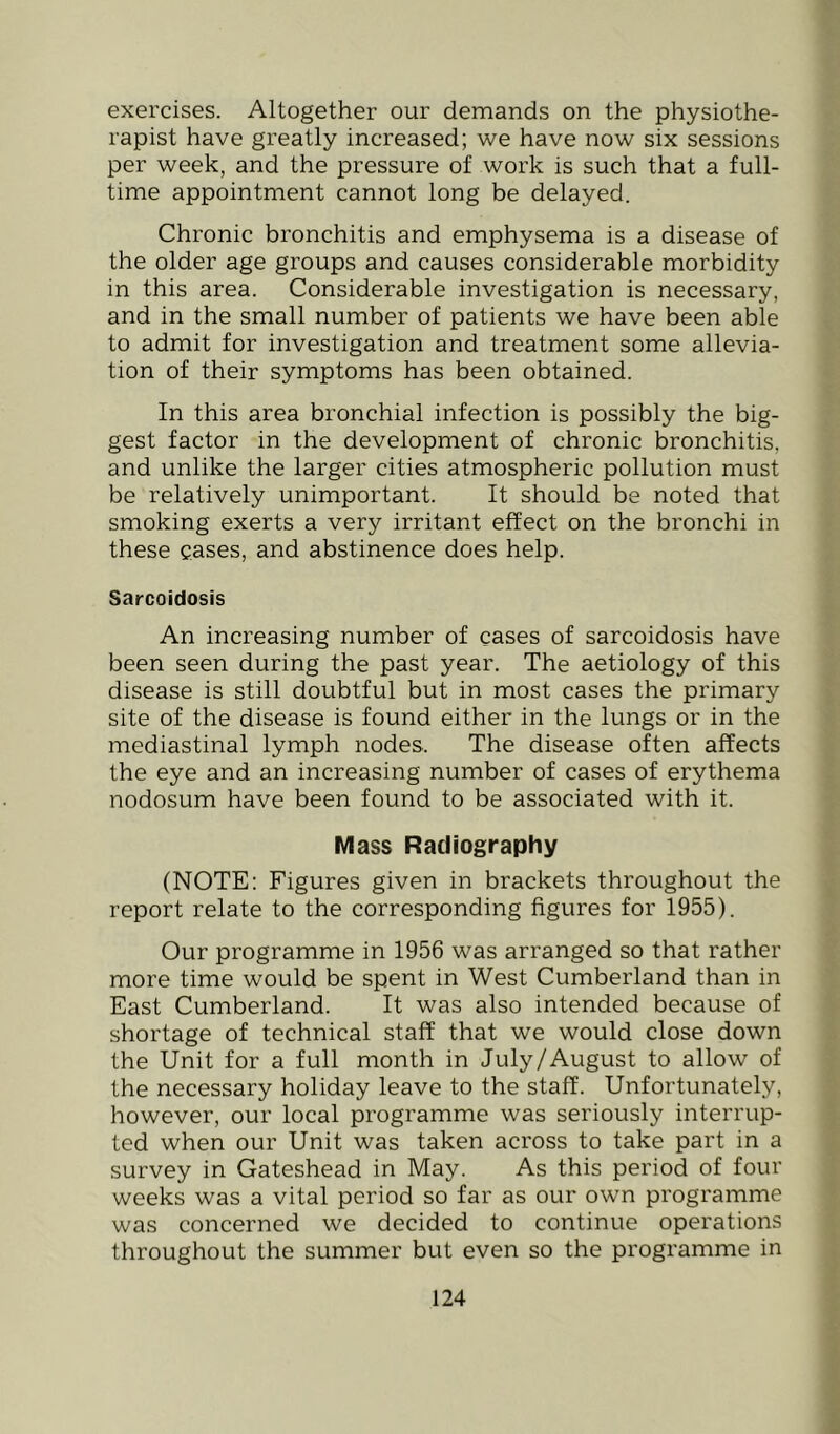 exercises. Altogether our demands on the physiothe- rapist have greatly increased; we have now six sessions per week, and the pressure of work is such that a full- time appointment cannot long be delayed. Chronic bronchitis and emphysema is a disease of the older age groups and causes considerable morbidity in this area. Considerable investigation is necessary, and in the small number of patients we have been able to admit for investigation and treatment some allevia- tion of their symptoms has been obtained. In this area bronchial infection is possibly the big- gest factor in the development of chronic bronchitis, and unlike the larger cities atmospheric pollution must be relatively unimportant. It should be noted that smoking exerts a very irritant effect on the bronchi in these cases, and abstinence does help. Sarcoidosis An increasing number of cases of sarcoidosis have been seen during the past year. The aetiology of this disease is still doubtful but in most cases the primary site of the disease is found either in the lungs or in the mediastinal lymph nodes. The disease often affects the eye and an increasing number of cases of erythema nodosum have been found to be associated with it. Mass Radiography (NOTE: Figures given in brackets throughout the report relate to the corresponding figures for 1955). Our programme in 1956 was arranged so that rather more time would be spent in West Cumberland than in East Cumberland. It was also intended because of shortage of technical staff that we would close down the Unit for a full month in July/August to allow of the necessary holiday leave to the staff. Unfortunately, however, our local programme was seriously interrup- ted when our Unit was taken across to take part in a survey in Gateshead in May. As this period of four weeks was a vital period so far as our own programme was concerned we decided to continue operations throughout the summer but even so the programme in