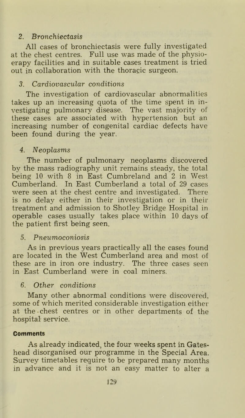 2. Bronchiectasis All cases of bronchiectasis were fully investigated at the chest centres. Full use was made of the physio- erapy facilities and in suitable cases treatment is tried out in collaboration with the thoracic surgeon. 3. Cardiovascular conditions The investigation of cardiovascular abnormalities takes up an increasing quota of the time spent in in- vestigating pulmonary disease. The vast majority of these cases are associated with hypertension but an increasing number of congenital cardiac defects have been found during the year. 4. Neoplasms The number of pulmonary neoplasms discovered by the mass radiography unit remains steady, the total being 10 with 8 in East Cumbreland and 2 in West Cumberland. In East Cumberland a total of 29 cases were seen at the chest centre and investigated. There is no delay either in their investigation or in their treatment and admission to Shotley Bridge Hospital in operable cases usually takes place within 10 days of the patient first being seen. 5. Pneumoconiosis As in previous years practically all the cases found are located in the West Cumberland area and most of these are in iron ore industry. The three cases seen in East Cumberland were in coal miners. 6. Other conditions Many other abnormal conditions were discovered, some of which merited considerable investigation either at the-chest centres or in other departments of the hospital' service. Comments As already indicated, the four weeks spent in Gates- head disorganised our programme in the Special Area. Survey timetables require to be prepared many months in advance and it is not an easy matter to alter a