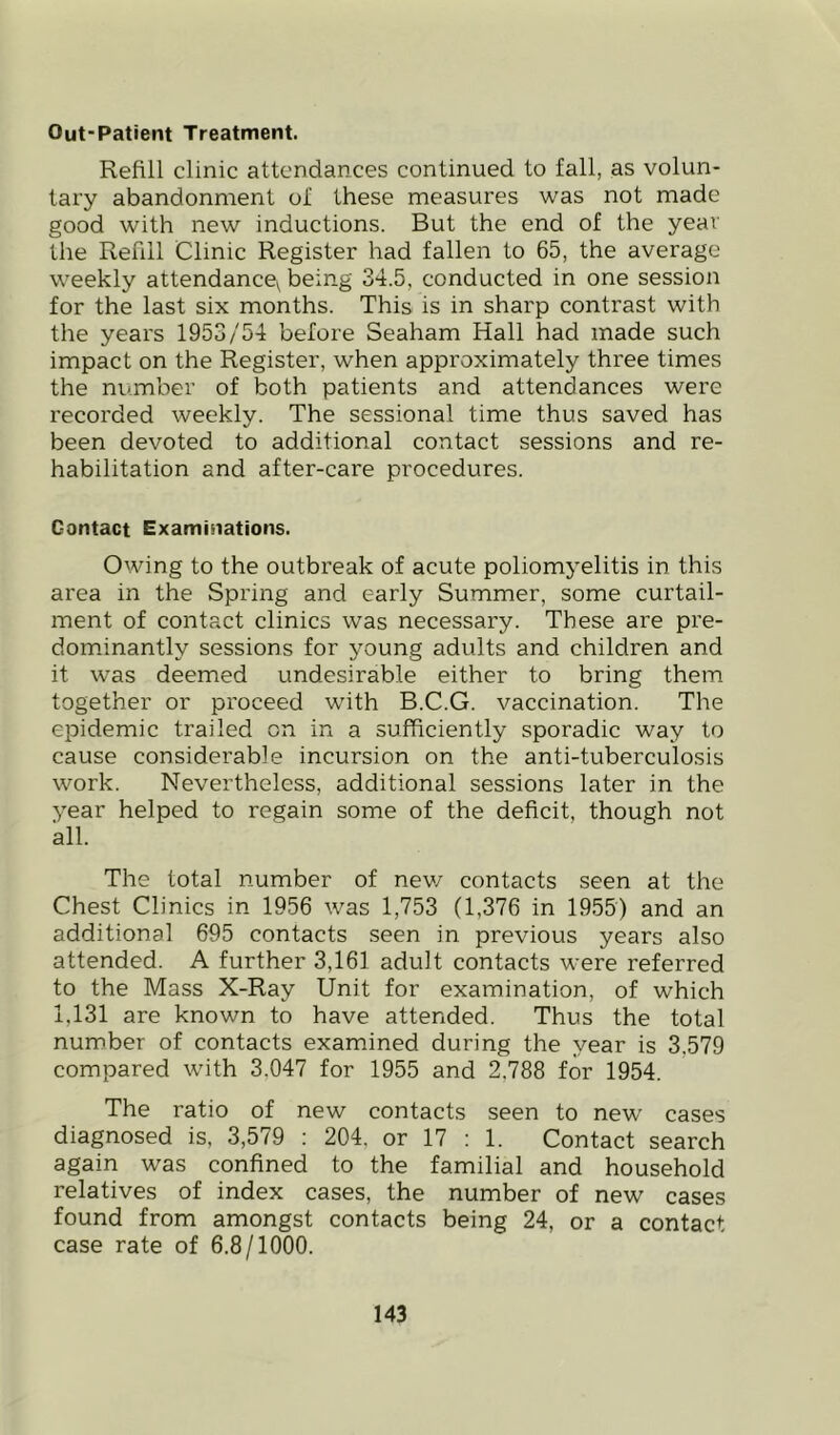 Out-Patient Treatment. Refill clinic attendances continued to fall, as volun- tary abandonment of these measures was not made good with new inductions. But the end of the year the Refill Clinic Register had fallen to 65, the average weekly attendance^ being 34.5, conducted in one session for the last six months. This is in sharp contrast with the years 1953/54 before Seaham Hall had made such impact on the Register, when approximately three times the number of both patients and attendances were recorded weekly. The sessional time thus saved has been devoted to additional contact sessions and re- habilitation and after-care procedures. Contact Examinations. Owing to the outbreak of acute poliomyelitis in this area in the Spring and early Summer, some curtail- ment of contact clinics was necessary. These are pre- dominantly sessions for young adults and children and it was deemed undesirable either to bring them together or proceed with B.C.G. vaccination. The epidemic trailed on in a sufficiently sporadic way to cause considei'able incursion on the anti-tuberculosis work. Nevertheless, additional sessions later in the year helped to regain some of the deficit, though not all. The total number of nev/ contacts seen at the Chest Clinics in 1956 was 1,753 (1,376 in 1955) and an additional 695 contacts seen in previous years also attended. A further 3,161 adult contacts were referred to the Mass X-Ray Unit for examination, of which 1,131 are known to have attended. Thus the total number of contacts examined during the year is 3,579 compared with 3,047 for 1955 and 2,788 for 1954. The ratio of new contacts seen to new cases diagnosed is, 3,579 : 204, or 17 : 1. Contact search again was confined to the familial and household relatives of index cases, the number of new cases found from amongst contacts being 24, or a contact case rate of 6.8/1000.