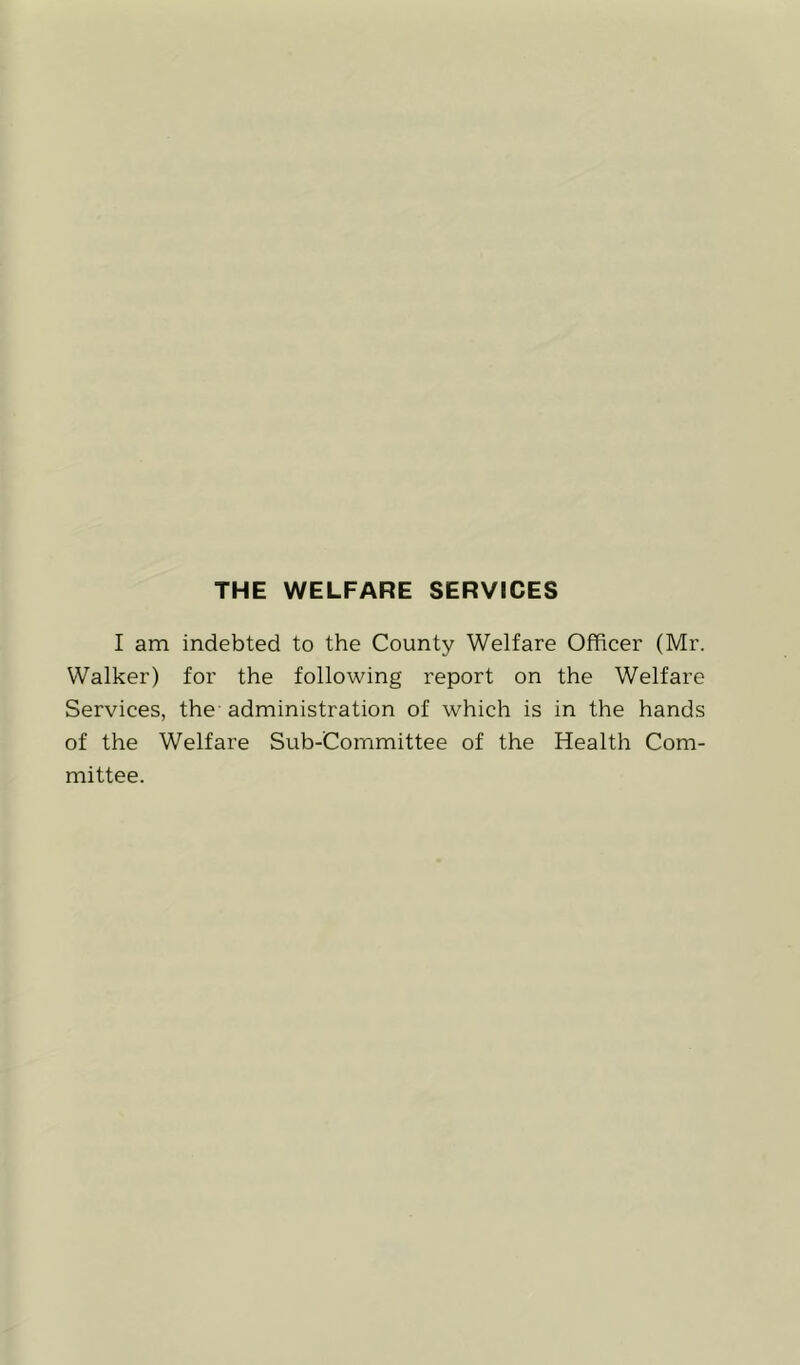 THE WELFARE SERVICES I am indebted to the County Welfare Officer (Mr. Walker) for the following report on the Welfare Services, the administration of which is in the hands of the Welfare Sub-Committee of the Health Com- mittee.