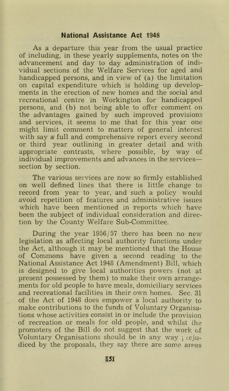 National Assistance Act 1948 As a departure this year from the usual practice of including, in these yearly supplements, notes on the advancement and day to day administration of indi- vidual sections of the Welfare Services for aged and handicapped persons, and in view of (a) the limitation on capital expenditure which is holding up develop- ments in the erection of new homes and the social and recreational centre in Workington for handicapped persons, and (b) not being able to offer comment on the advantages gained by such improved provisions and services, it seems to me that for this year one might limit comment to matters of general interest with say a full and comprehensive report every second or third year outlining in greater detail and with appropriate contrasts, where possible, by way of individual improvements and advances in the services— section by section. The various services are now so firmly established on well defined lines that there is little change to record from year to year, and such a policy would avoid repetition of features and administrative issues which have been mentioned in a’eports which have been the subject of individual consideration and direc- tion by the County Welfare Sub-Committee. During the year 1956/57 there has been no new legislation as affecting local authority functions under the Act, although it may, be mentioned that the House of Commons have given a second reading to the National Assistance Act 1948 (Amendment) Bill, which is designed to give local authorities powers (not at present possessed by them) to make their own arrange- ments for old people to have meals, domiciliary services and recreational facilities in their own homes. Sec. 31 of the Act of 1948 does empower a local authority to make contributions to the funds of Voluntary Organisa- tions whose activities consist in or include the provision of recreation or meals for old people, and whilst the promoters of the Bill do not suggest that the work of Voluntary Organisations should be in any way ] teju- diced by the proposals, they say there are some areas
