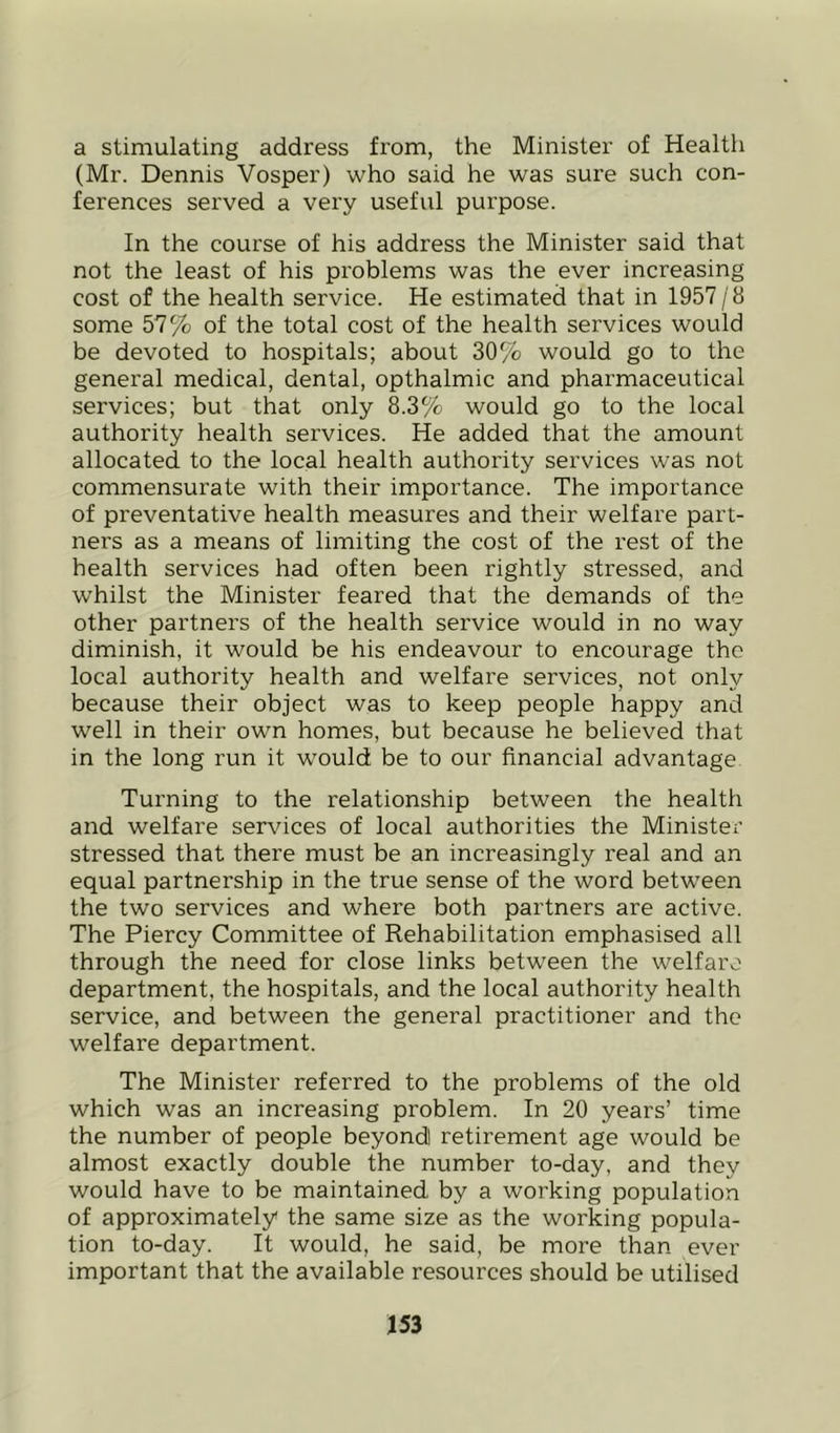 a stimulating address from, the Minister of Health (Mr. Dennis Vosper) who said he was sure such con- ferences served a very useful purpose. In the course of his address the Minister said that not the least of his problems was the ever increasing cost of the health service. He estimated that in 1957 /8 some 57% of the total cost of the health services would be devoted to hospitals; about 30% would go to the general medical, dental, opthalmic and pharmaceutical services; but that only 8.3% would go to the local authority health services. He added that the amount allocated to the local health authority services was not commensurate with their importance. The importance of preventative health measures and their welfare part- ners as a means of limiting the cost of the rest of the health services had often been rightly stressed, and whilst the Minister feared that the demands of the other partners of the health service would in no way diminish, it would be his endeavour to encourage the local authority health and welfare services, not only because their object was to keep people happy and well in their own homes, but because he believed that in the long run it would be to our financial advantage Turning to the relationship between the health and welfare services of local authorities the Minister stressed that there must be an increasingly real and an equal partnership in the true sense of the word between the two services and where both partners are active. The Piercy Committee of Rehabilitation emphasised all through the need for close links between the welfare department, the hospitals, and the local authority health service, and between the general practitioner and the welfare department. The Minister referred to the problems of the old which was an increasing problem. In 20 years’ time the number of people beyond! retirement age would be almost exactly double the number to-day, and they would have to be maintained by a working population of approximately the same size as the working popula- tion to-day. It would, he said, be more than ever important that the available resources should be utilised