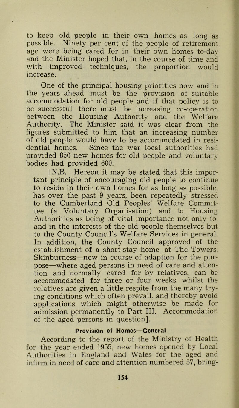 to keep old people in their own homes as long as possible. Ninety per cent of the people of retirement age were being cared for in their own homes to-day and the Minister hoped that, in the course of time and with improved techniques, the proportion would increase. One of the principal housing priorities now and in the years ahead must be the provision of suitable accommodation for old people and if that policy is to be successful there must be increasing co-operation between the Housing Authority and the Welfare Authority. The Minister said it was clear from the figures submitted to him that an increasing number of old people would have to be accommodated in resi- dential homes. Since the war local authorities had provided 850 new homes for old people and voluntary bodies had provided 600. [N.B. Hereon it may be stated that this impor- tant principle of encouraging old people to continue to reside in their own homes for as long as possible, has over the past 9 years, been repeatedly stressed to the Cumberland Old Peoples’ Welfare Commit- tee (a Voluntary Organisation) and to Housing Authorities as being of vital importance not only to, and in the interests of the old people themselves but to the County Council’s Welfare Services in general. In addition, the County Council approved of the establishment of a short-stay home at The Towers, Skinburness—now in course of adaption for the pur- pose—where aged persons in need of care and atten- tion and normally cared for by relatives, can be accommodated for three or four weeks whilst the relatives are given a little respite from the many try- ing conditions which often prevail, and thereby avoid applications which might otherwise be made for admission permanently to Part III. Accommodation of the aged persons in question]. Provision of Homes—General According to the report of the Ministry of Health for the year ended 1955, new homes opened by Local Authorities in England and Wales for the aged and infirm in need of care and attention numbered 57, bring-