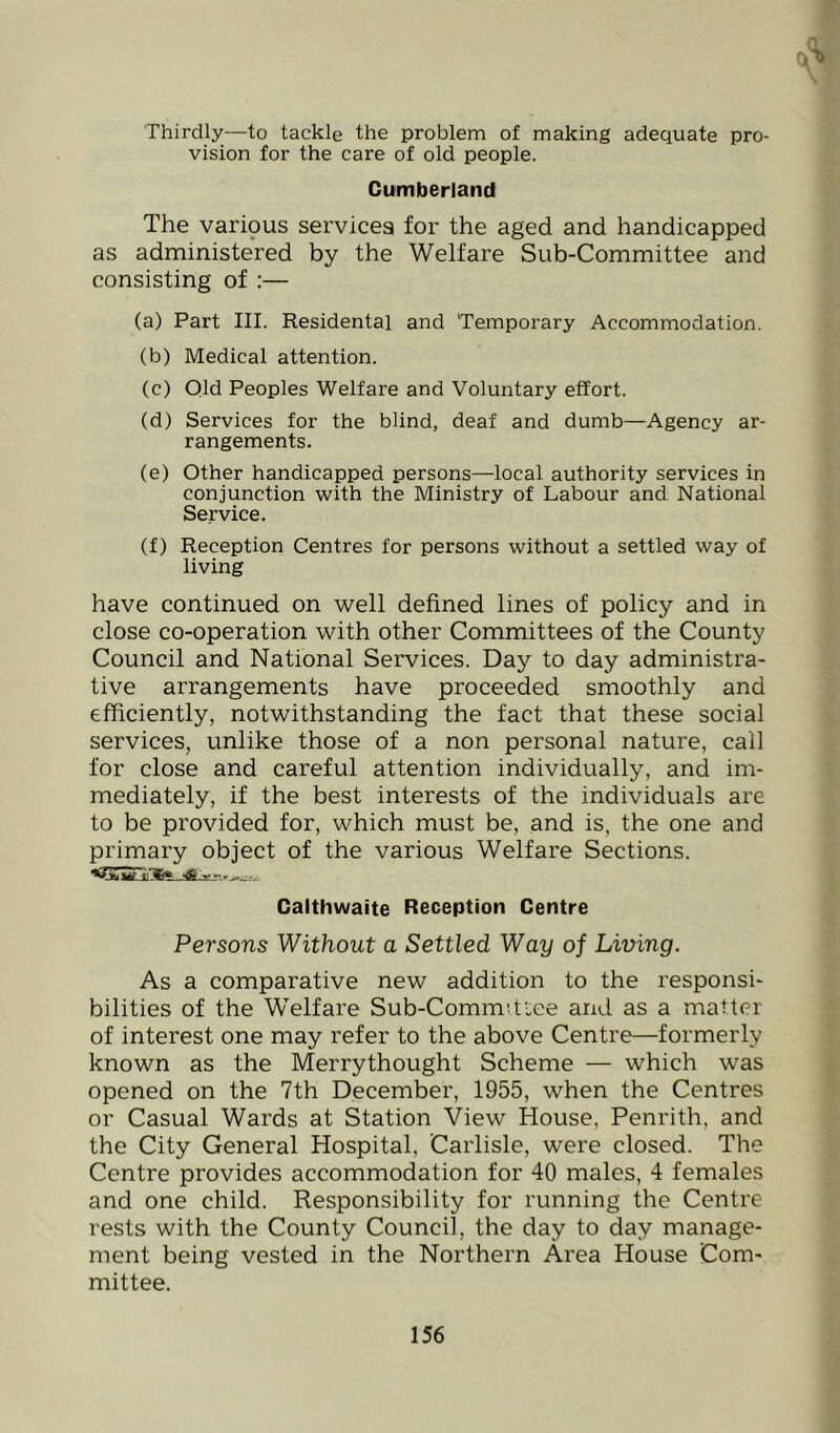 Thirdly—to tackle the problem of making adequate pro- vision for the care of old people. Cumberland The varipus services for the aged and handicapped as administered by the Welfare Sub-Committee and consisting of :— (a) Part III. Residental and Temporary Accommodation. (b) Medical attention. (c) Old Peoples Welfare and Voluntary effort. (d) Services for the blind, deaf and dumb—Agency ar- rangements. (e) Other handicapped persons—local authority services in conjunction with the Ministry of Labour and National Service. (f) Reception Centres for persons without a settled way of living have continued on well defined lines of policy and in close co-operation with other Committees of the County Council and National Services. Day to day administra- tive arrangements have proceeded smoothly and efficiently, notwithstanding the fact that these social services, unlike those of a non personal nature, call for close and careful attention individually, and im- mediately, if the best interests of the individuals are to be provided for, which must be, and is, the one and primary object of the various Welfare Sections. Galthwaite Reception Centre Persons Without a Settled Way of Living. As a comparative new addition to the responsi- bilities of the Welfare Sub-Commi.tiee and as a matter of interest one may refer to the above Centre—formerly known as the Merrythought Scheme — which was opened on the 7th December, 1955, when the Centres or Casual Wards at Station View House, Penrith, and the City General Hospital, Carlisle, were closed. The Centre provides accommodation for 40 males, 4 females and one child. Responsibility for running the Centre rests with the County Council, the day to day manage- ment being vested in the Northern Area House Com- mittee.
