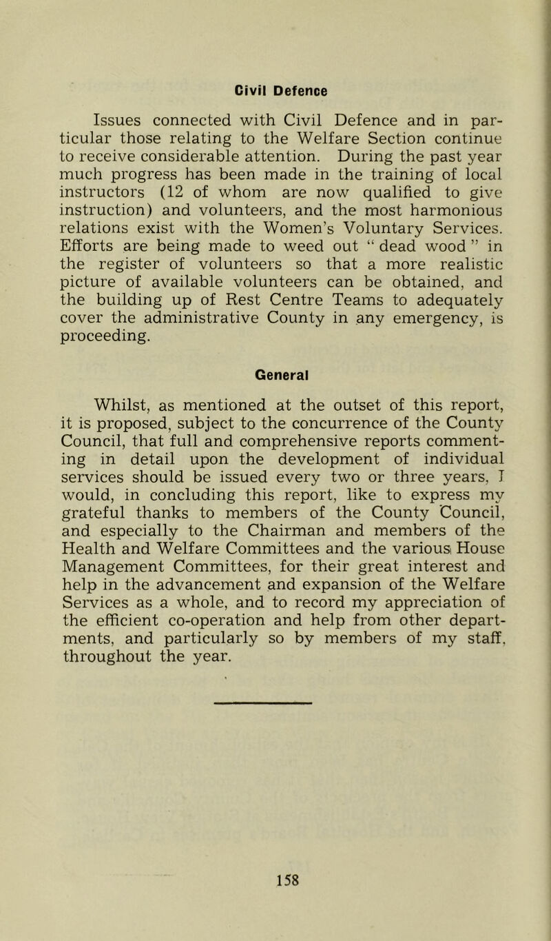 Civil Defence Issues connected with Civil Defence and in par- ticular those relating to the Welfare Section continue to receive considerable attention. During the past year much progress has been made in the training of local instructors (12 of whom are now qualified to give instruction) and volunteers, and the most harmonious relations exist with the Women’s Voluntary Services. Efforts are being made to weed out “ dead wood ” in the register of volunteers so that a more realistic picture of available volunteers can be obtained, and the building up of Rest Centre Teams to adequately cover the administrative County in any emergency, is proceeding. General Whilst, as mentioned at the outset of this report, it is proposed, subject to the concurrence of the County Council, that full and comprehensive reports comment- ing in detail upon the development of individual services should be issued every two or three years, I would, in concluding this report, like to express my grateful thanks to members of the County Council, and especially to the Chairman and members of the Health and Welfare Committees and the various House Management Committees, for their great interest and help in the advancement and expansion of the Welfare Services as a whole, and to record my appreciation of the efficient co-operation and help from other depart- ments, and particularly so by members of my staff, throughout the year.