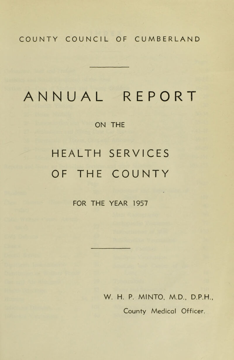 COUNTY COUNCIL OF CUMBERLAND ANNUAL REPORT ON THE HEALTH SERVICES OF THE COUNTY FOR THE YEAR 1957 W. H. P. MINTO, M.D., D.P.H., County Medical Officer.