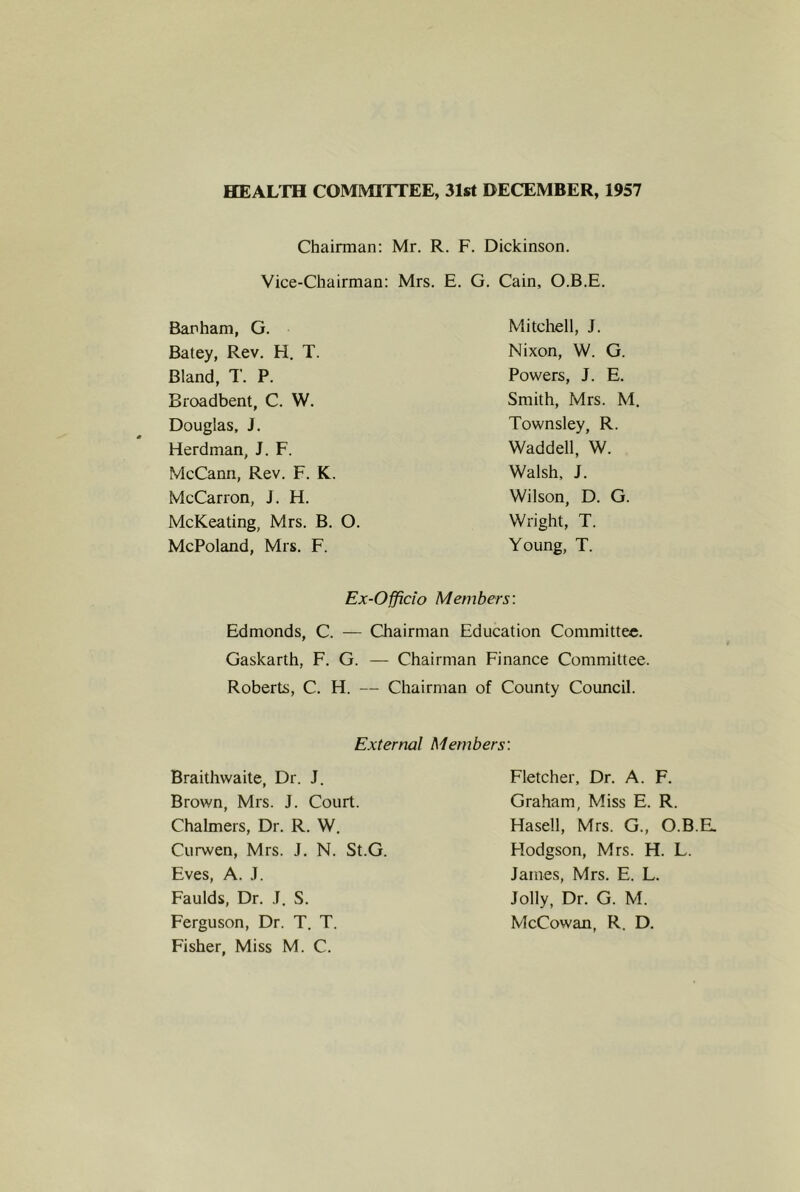 HEALTH COMMITTEE, 31st DECEMBER, 1957 Chairman: Mr. R. F. Dickinson. Vice-Chairman: Mrs. E. G. Cain, O.B.E. Barham, G. Batey, Rev. H. T. Bland, T. P. Broadbent, C. W. Douglas, J. Herdman, J. F. McCann, Rev. F. K. McCarron, J. H. McKeating, Mrs. B. O. McPoland, Mrs. F. Mitchell, J. Nixon, W. G. Powers, J. E. Smith, Mrs. M. Townsley, R. Waddell, W. Walsh, J. Wilson, D. G. Wright, T. Young, T. Ex-Officio Members: Edmonds, C. — Chairman Education Committee. Gaskarth, F. G. — Chairman Finance Committee. Roberts, C. H. — Chairman of County Council. External Members: Braithwaite, Dr. J. Brown, Mrs. J. Court. Chalmers, Dr. R. W. Curwen, Mrs. J. N. St.G. Eves, A. J. Faulds, Dr. .1. S. Ferguson, Dr. T. T. Fisher, Miss M. C. Fletcher, Dr. A. F. Graham, Miss E. R. Hasell, Mrs. G., O.B.E. Hodgson, Mrs. H. L. James, Mrs. E. L. Jolly, Dr. G. M. McCowan, R. D.