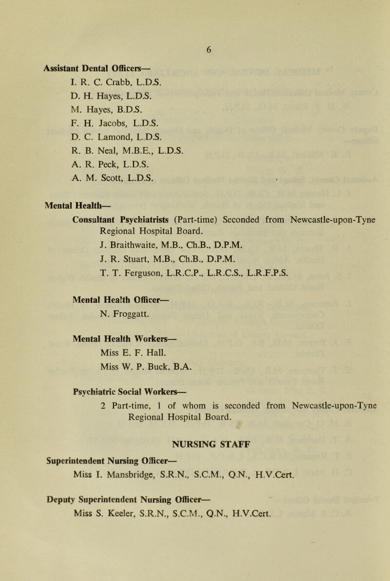 Assistant Dental Officers— I. R. C. Crabb, L.D.S. D. H. Hayes, L.D.S. M. Hayes, B.D.S. F. H. Jacobs, L.D.S. D. C. Lamond, L.D.S. R. B. Neal, M.B.E., L.D.S. A. R. Peck, L.D.S. A. M. Scott, L.D.S. . Mental Health— Consultant Psychiatrists (Part-time) Seconded from Newcastle-upon-Tyne Regional Hospital Board. J. Braithwaite, M.B., Ch.B., D.P.M. J. R. Stuart, M.B., Ch.B., D.P.M. T. T. Ferguson, L.R.C.P., L.R.C.S., L.R.F.P.S. Mental Health Officer— N. Froggatt. Mental Health Workers— Miss E. F. Hall. Miss W. P. Buck. B.A. Psychiatric Social Workers— 2 Part-time, 1 of whom is seconded from Newcastle-upon-Tyne Regional Hospital Board. NURSING STAFF Superintendent Nursing Officer— Miss I. Mansbridge, S.R.N., S.C.M., Q.N., H.V.Cert. Deputy Superintendent Nursing Officer— Miss S. Keeler, S.R.N., S.C.M., Q.N., H.V.Cert.