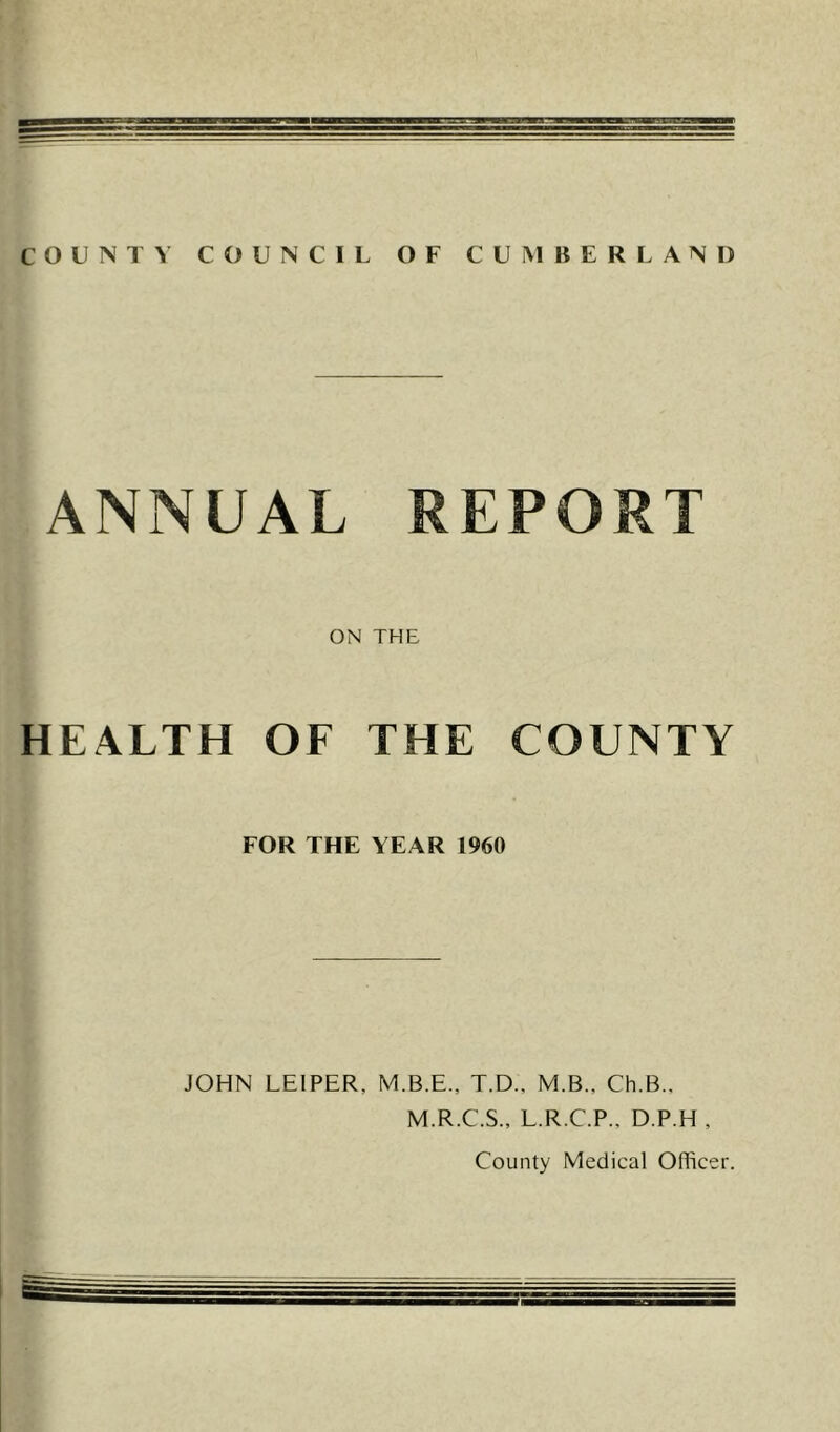 COUNT\ COUNCIL OF CUMBERLAND ANNUAL REPORT ON THE HEALTH OF THE COUNTY FOR THE YEAR 1960 JOHN LEIPER, M.B.E., T.D., M.B., Ch.B., M.R.C.S., L.R.C.P., D.P.H , County Medical Officer.