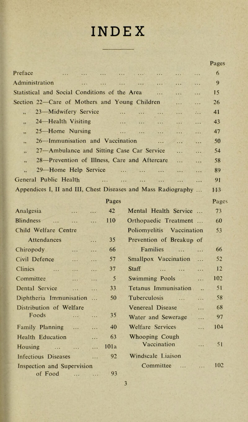 INDEX Preface Administration Statistical and Social Conditions of the Area Section 22—Care of Mothers and Young Children .. 23—Midwifery Service 24— Health Visiting 25— Home Nursing 26— Immunisation and Vaccination 27— Ambulance and Sitting Case Car Service 28— Prevention of Illness, Care and Aftercare .. 29—Home Help Service General Public Health Appendices I, II and III, Chest Diseases and Mass Radiography ... Analgesia Pages 42 Blindness no Child Welfare Centre Attendances 35 Chiropody 66 Civil Defence 57 Clinics 37 Committee 5 Dental Service 33 Diphtheria Immunisation ... 50 Distribution of Welfare Foods 35 Family Planning 40 Health Education 63 Housing 101a Infectious Diseases 92 Inspection and Supervision of Food 93 Pages 6 9 15 26 41 43 47 50 54 58 89 91 H3 Pages Mental Health Service ... 73 Orthopaedic Treatment ... 60 Poliomyelitis Vaccination 53 Prevention of Breakup of Families ... ... 66 Smallpox Vaccination ... 52 Staff 12 Swimming Pools ... 102 Tetanus Immunisation .. 51 Tuberculosis ... ... 58 Venereal Disease ... 68 Water and Sewerage ... 97 Welfare Services ... 104 Whooping Cough Vaccination ... 51 Windscale Liaison Committee ... ... 102