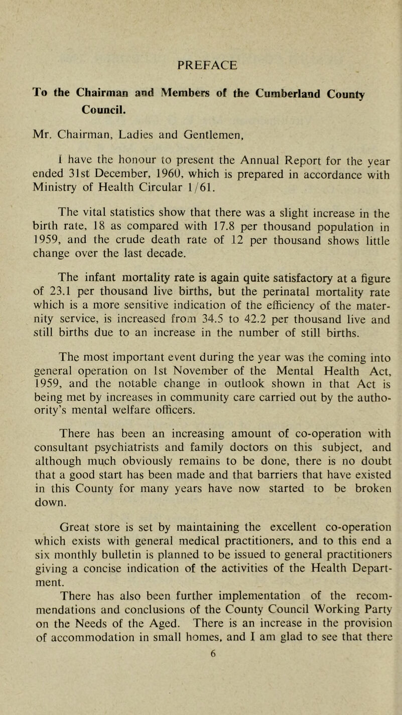 PREFACE To the Chairman and Members of the Cumberland County Council. Mr. Chairman, Ladies and Gentlemen, 1 have the honour to present the Annual Report for the year ended 31st December, 196U, which is prepared in accordance with Ministry of Health Circular 1/61. The vital statistics show that there was a slight increase in the birth rate, 18 as compared with 17.8 per thousand population in 1959, and the crude death rate of 12 per thousand shows little change over the last decade. The infant mortality rate is again quite satisfactory at a figure of 23.1 per thousand live births, but the perinatal mortality rate which is a more sensitive indication of the efficiency of the mater- nity service, is increased from 34.5 to 42.2 per thousand live and still births due to an increase in the number of still births. The most important event during the year was the coming into general operation on Ist November of the Mental Health Act, 1959, and the notable change in outlook shown in that Act is being met by increases in community care carried out by the autho- ority’s mental welfare officers. There has been an increasing amount of co-operation with consultant psychiatrists and family doctors on this subject, and although much obviously remains to be done, there is no doubt that a good start has been made and that barriers that have existed in this County for many years have now started to be broken down. Great store is set by maintaining the excellent co-operation which exists with general medical practitioners, and to this end a six monthly bulletin is planned to be issued to general practitioners giving a concise indication of the activities of the Health Depart- ment. There has also been further implementation of the recom- mendations and conclusions of the County Council Working Party on the Needs of the Aged. There is an increase in the provision of accommodation in small homes, and I am glad to see that there